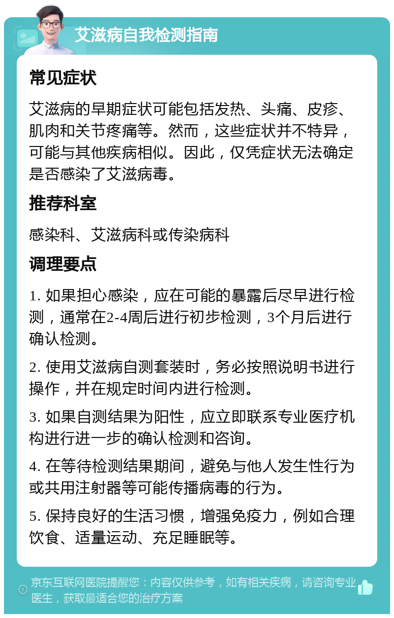 艾滋病自我检测指南 常见症状 艾滋病的早期症状可能包括发热、头痛、皮疹、肌肉和关节疼痛等。然而，这些症状并不特异，可能与其他疾病相似。因此，仅凭症状无法确定是否感染了艾滋病毒。 推荐科室 感染科、艾滋病科或传染病科 调理要点 1. 如果担心感染，应在可能的暴露后尽早进行检测，通常在2-4周后进行初步检测，3个月后进行确认检测。 2. 使用艾滋病自测套装时，务必按照说明书进行操作，并在规定时间内进行检测。 3. 如果自测结果为阳性，应立即联系专业医疗机构进行进一步的确认检测和咨询。 4. 在等待检测结果期间，避免与他人发生性行为或共用注射器等可能传播病毒的行为。 5. 保持良好的生活习惯，增强免疫力，例如合理饮食、适量运动、充足睡眠等。