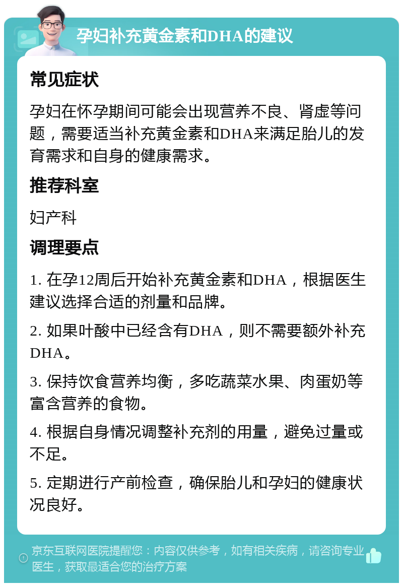 孕妇补充黄金素和DHA的建议 常见症状 孕妇在怀孕期间可能会出现营养不良、肾虚等问题，需要适当补充黄金素和DHA来满足胎儿的发育需求和自身的健康需求。 推荐科室 妇产科 调理要点 1. 在孕12周后开始补充黄金素和DHA，根据医生建议选择合适的剂量和品牌。 2. 如果叶酸中已经含有DHA，则不需要额外补充DHA。 3. 保持饮食营养均衡，多吃蔬菜水果、肉蛋奶等富含营养的食物。 4. 根据自身情况调整补充剂的用量，避免过量或不足。 5. 定期进行产前检查，确保胎儿和孕妇的健康状况良好。