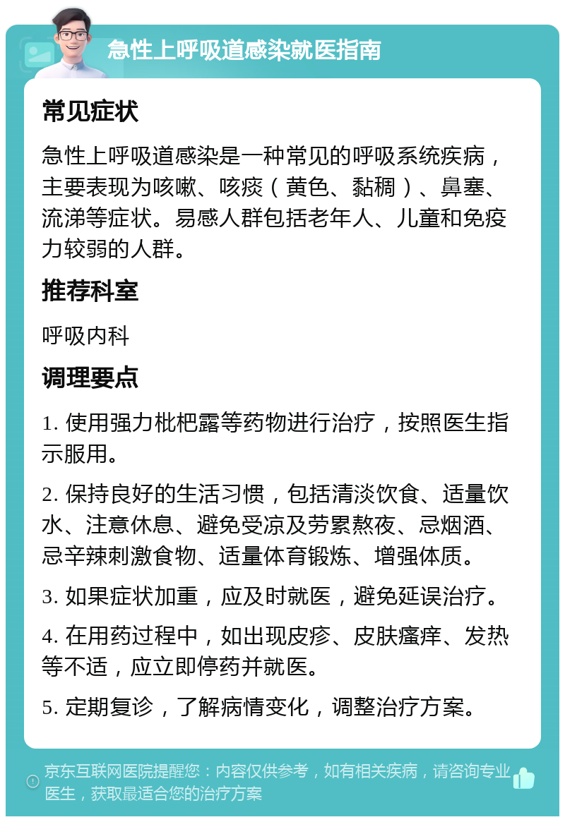 急性上呼吸道感染就医指南 常见症状 急性上呼吸道感染是一种常见的呼吸系统疾病，主要表现为咳嗽、咳痰（黄色、黏稠）、鼻塞、流涕等症状。易感人群包括老年人、儿童和免疫力较弱的人群。 推荐科室 呼吸内科 调理要点 1. 使用强力枇杷露等药物进行治疗，按照医生指示服用。 2. 保持良好的生活习惯，包括清淡饮食、适量饮水、注意休息、避免受凉及劳累熬夜、忌烟酒、忌辛辣刺激食物、适量体育锻炼、增强体质。 3. 如果症状加重，应及时就医，避免延误治疗。 4. 在用药过程中，如出现皮疹、皮肤瘙痒、发热等不适，应立即停药并就医。 5. 定期复诊，了解病情变化，调整治疗方案。