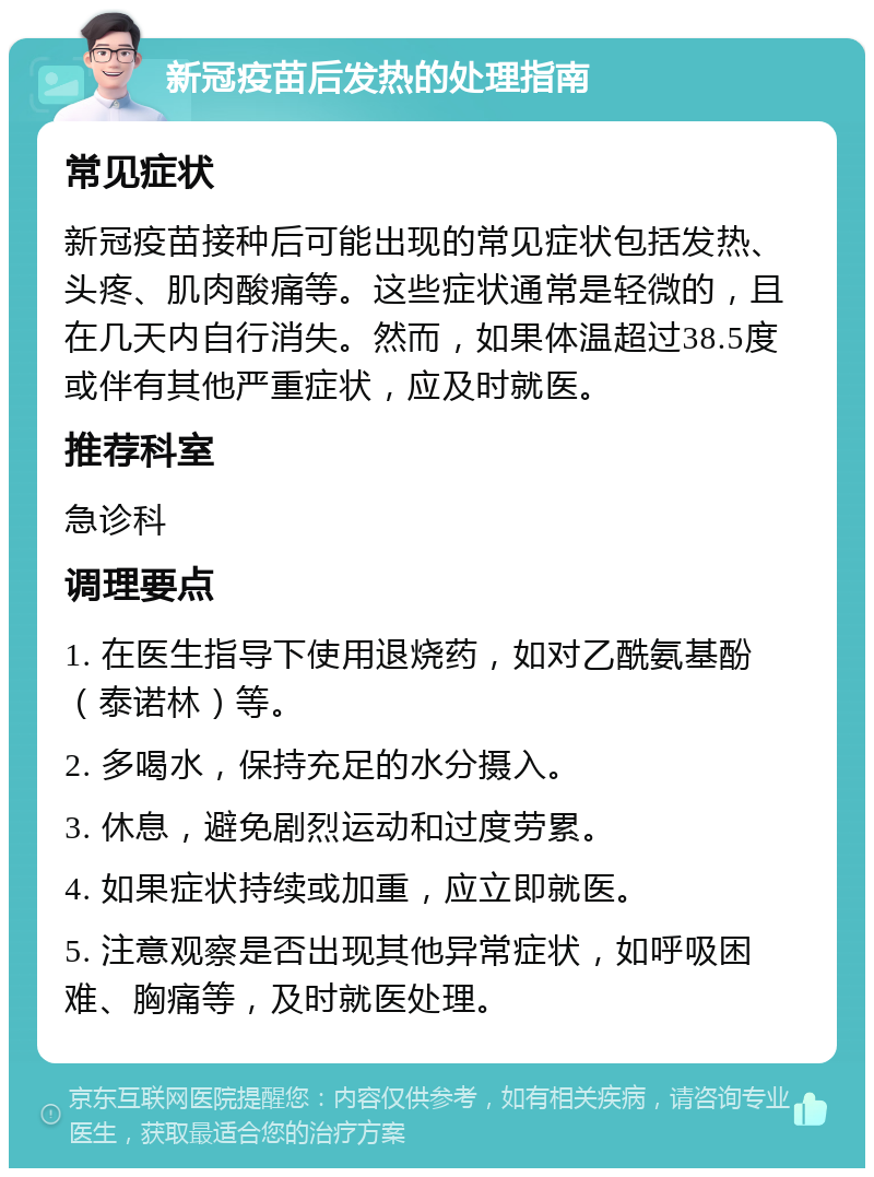 新冠疫苗后发热的处理指南 常见症状 新冠疫苗接种后可能出现的常见症状包括发热、头疼、肌肉酸痛等。这些症状通常是轻微的，且在几天内自行消失。然而，如果体温超过38.5度或伴有其他严重症状，应及时就医。 推荐科室 急诊科 调理要点 1. 在医生指导下使用退烧药，如对乙酰氨基酚（泰诺林）等。 2. 多喝水，保持充足的水分摄入。 3. 休息，避免剧烈运动和过度劳累。 4. 如果症状持续或加重，应立即就医。 5. 注意观察是否出现其他异常症状，如呼吸困难、胸痛等，及时就医处理。