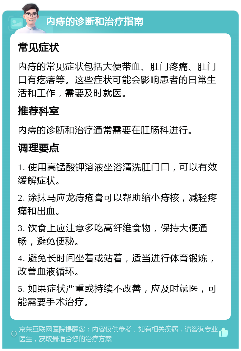 内痔的诊断和治疗指南 常见症状 内痔的常见症状包括大便带血、肛门疼痛、肛门口有疙瘩等。这些症状可能会影响患者的日常生活和工作，需要及时就医。 推荐科室 内痔的诊断和治疗通常需要在肛肠科进行。 调理要点 1. 使用高锰酸钾溶液坐浴清洗肛门口，可以有效缓解症状。 2. 涂抹马应龙痔疮膏可以帮助缩小痔核，减轻疼痛和出血。 3. 饮食上应注意多吃高纤维食物，保持大便通畅，避免便秘。 4. 避免长时间坐着或站着，适当进行体育锻炼，改善血液循环。 5. 如果症状严重或持续不改善，应及时就医，可能需要手术治疗。