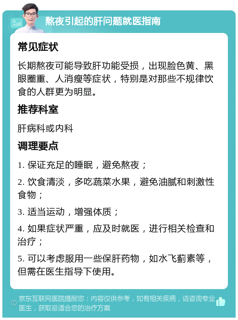 熬夜引起的肝问题就医指南 常见症状 长期熬夜可能导致肝功能受损，出现脸色黄、黑眼圈重、人消瘦等症状，特别是对那些不规律饮食的人群更为明显。 推荐科室 肝病科或内科 调理要点 1. 保证充足的睡眠，避免熬夜； 2. 饮食清淡，多吃蔬菜水果，避免油腻和刺激性食物； 3. 适当运动，增强体质； 4. 如果症状严重，应及时就医，进行相关检查和治疗； 5. 可以考虑服用一些保肝药物，如水飞蓟素等，但需在医生指导下使用。