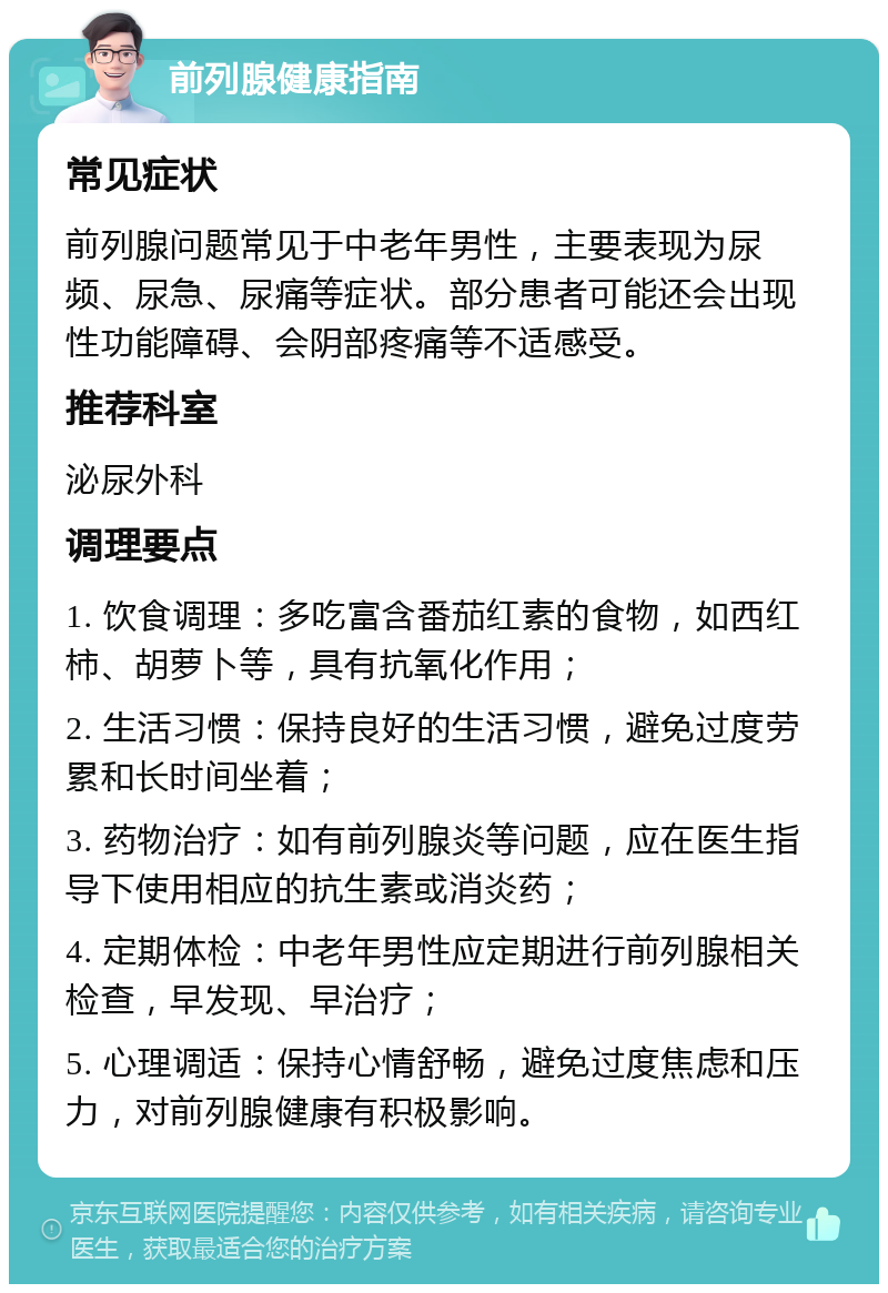 前列腺健康指南 常见症状 前列腺问题常见于中老年男性，主要表现为尿频、尿急、尿痛等症状。部分患者可能还会出现性功能障碍、会阴部疼痛等不适感受。 推荐科室 泌尿外科 调理要点 1. 饮食调理：多吃富含番茄红素的食物，如西红柿、胡萝卜等，具有抗氧化作用； 2. 生活习惯：保持良好的生活习惯，避免过度劳累和长时间坐着； 3. 药物治疗：如有前列腺炎等问题，应在医生指导下使用相应的抗生素或消炎药； 4. 定期体检：中老年男性应定期进行前列腺相关检查，早发现、早治疗； 5. 心理调适：保持心情舒畅，避免过度焦虑和压力，对前列腺健康有积极影响。