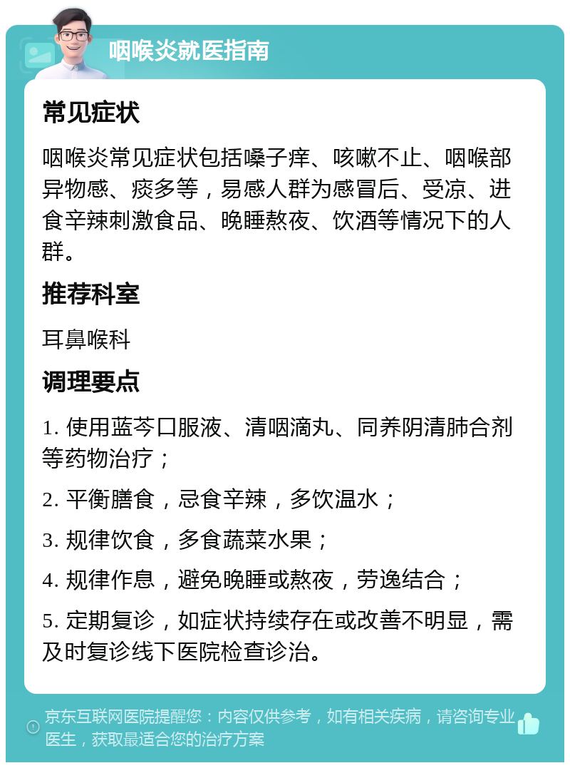 咽喉炎就医指南 常见症状 咽喉炎常见症状包括嗓子痒、咳嗽不止、咽喉部异物感、痰多等，易感人群为感冒后、受凉、进食辛辣刺激食品、晚睡熬夜、饮酒等情况下的人群。 推荐科室 耳鼻喉科 调理要点 1. 使用蓝芩口服液、清咽滴丸、同养阴清肺合剂等药物治疗； 2. 平衡膳食，忌食辛辣，多饮温水； 3. 规律饮食，多食蔬菜水果； 4. 规律作息，避免晚睡或熬夜，劳逸结合； 5. 定期复诊，如症状持续存在或改善不明显，需及时复诊线下医院检查诊治。