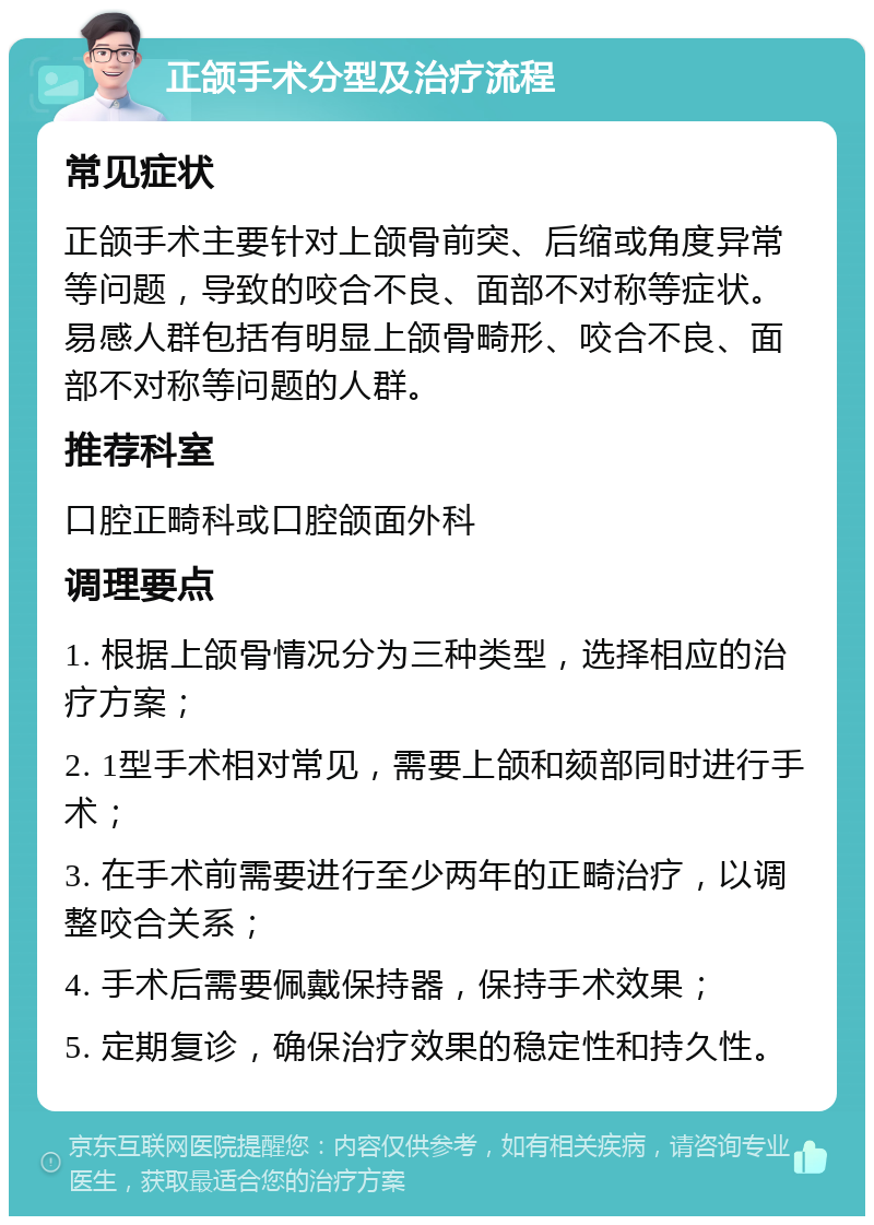 正颌手术分型及治疗流程 常见症状 正颌手术主要针对上颌骨前突、后缩或角度异常等问题，导致的咬合不良、面部不对称等症状。易感人群包括有明显上颌骨畸形、咬合不良、面部不对称等问题的人群。 推荐科室 口腔正畸科或口腔颌面外科 调理要点 1. 根据上颌骨情况分为三种类型，选择相应的治疗方案； 2. 1型手术相对常见，需要上颌和颏部同时进行手术； 3. 在手术前需要进行至少两年的正畸治疗，以调整咬合关系； 4. 手术后需要佩戴保持器，保持手术效果； 5. 定期复诊，确保治疗效果的稳定性和持久性。