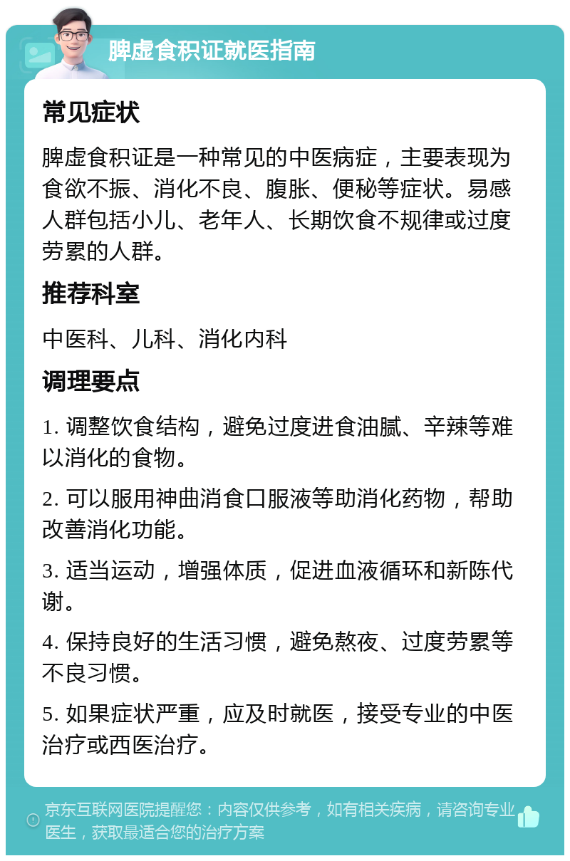 脾虚食积证就医指南 常见症状 脾虚食积证是一种常见的中医病症，主要表现为食欲不振、消化不良、腹胀、便秘等症状。易感人群包括小儿、老年人、长期饮食不规律或过度劳累的人群。 推荐科室 中医科、儿科、消化内科 调理要点 1. 调整饮食结构，避免过度进食油腻、辛辣等难以消化的食物。 2. 可以服用神曲消食口服液等助消化药物，帮助改善消化功能。 3. 适当运动，增强体质，促进血液循环和新陈代谢。 4. 保持良好的生活习惯，避免熬夜、过度劳累等不良习惯。 5. 如果症状严重，应及时就医，接受专业的中医治疗或西医治疗。