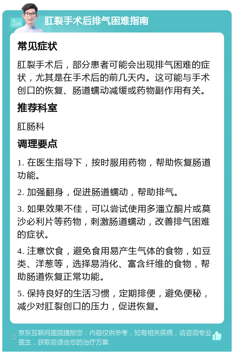 肛裂手术后排气困难指南 常见症状 肛裂手术后，部分患者可能会出现排气困难的症状，尤其是在手术后的前几天内。这可能与手术创口的恢复、肠道蠕动减缓或药物副作用有关。 推荐科室 肛肠科 调理要点 1. 在医生指导下，按时服用药物，帮助恢复肠道功能。 2. 加强翻身，促进肠道蠕动，帮助排气。 3. 如果效果不佳，可以尝试使用多潘立酮片或莫沙必利片等药物，刺激肠道蠕动，改善排气困难的症状。 4. 注意饮食，避免食用易产生气体的食物，如豆类、洋葱等，选择易消化、富含纤维的食物，帮助肠道恢复正常功能。 5. 保持良好的生活习惯，定期排便，避免便秘，减少对肛裂创口的压力，促进恢复。