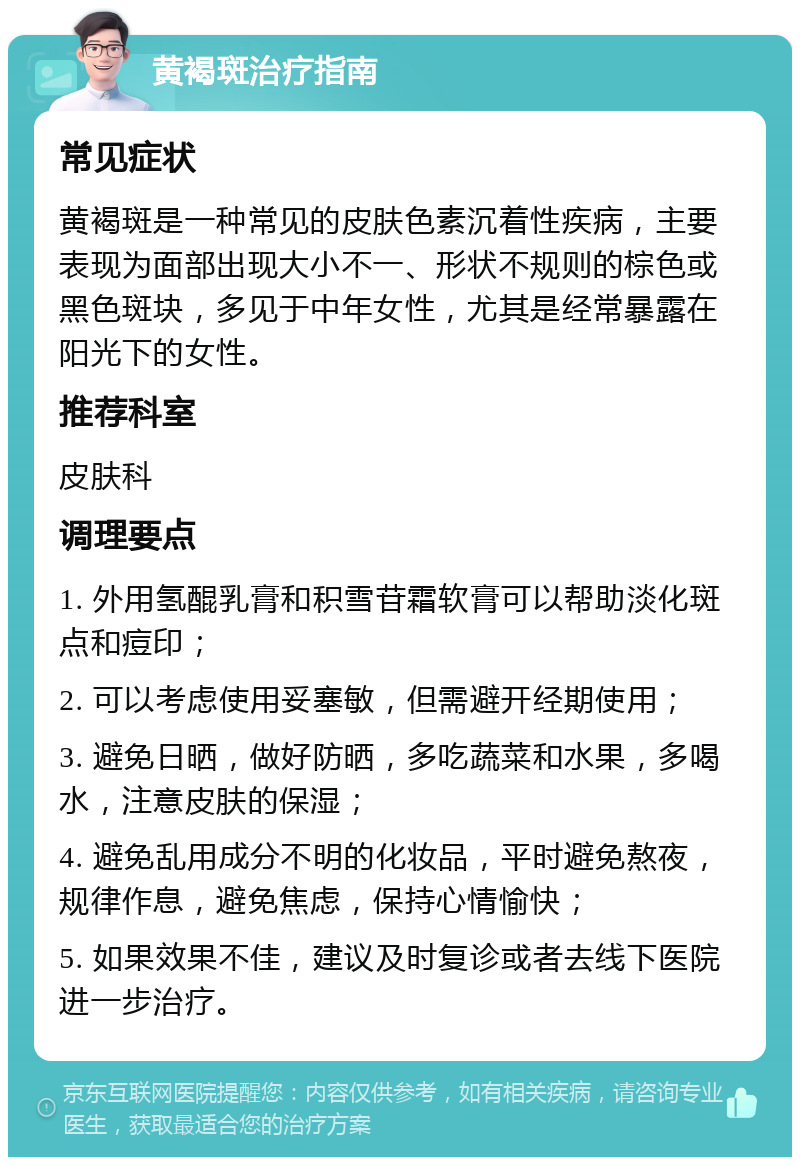 黄褐斑治疗指南 常见症状 黄褐斑是一种常见的皮肤色素沉着性疾病，主要表现为面部出现大小不一、形状不规则的棕色或黑色斑块，多见于中年女性，尤其是经常暴露在阳光下的女性。 推荐科室 皮肤科 调理要点 1. 外用氢醌乳膏和积雪苷霜软膏可以帮助淡化斑点和痘印； 2. 可以考虑使用妥塞敏，但需避开经期使用； 3. 避免日晒，做好防晒，多吃蔬菜和水果，多喝水，注意皮肤的保湿； 4. 避免乱用成分不明的化妆品，平时避免熬夜，规律作息，避免焦虑，保持心情愉快； 5. 如果效果不佳，建议及时复诊或者去线下医院进一步治疗。