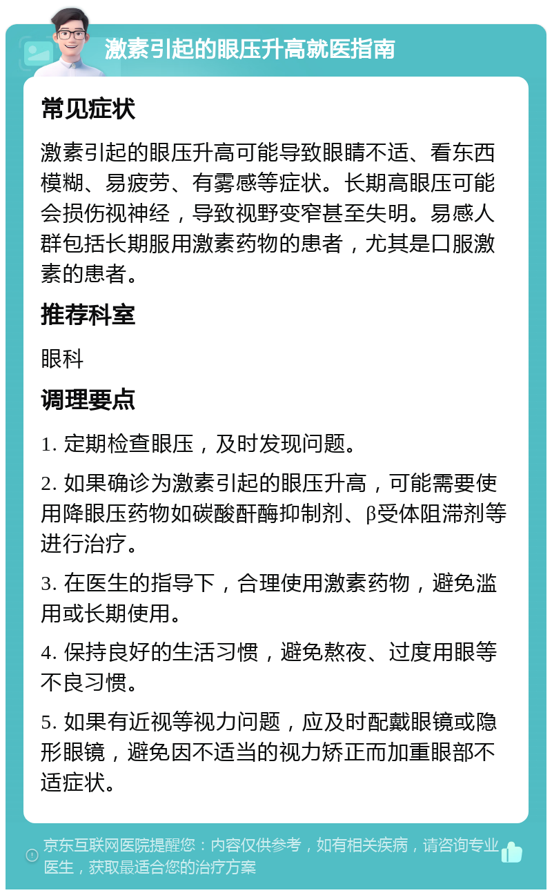 激素引起的眼压升高就医指南 常见症状 激素引起的眼压升高可能导致眼睛不适、看东西模糊、易疲劳、有雾感等症状。长期高眼压可能会损伤视神经，导致视野变窄甚至失明。易感人群包括长期服用激素药物的患者，尤其是口服激素的患者。 推荐科室 眼科 调理要点 1. 定期检查眼压，及时发现问题。 2. 如果确诊为激素引起的眼压升高，可能需要使用降眼压药物如碳酸酐酶抑制剂、β受体阻滞剂等进行治疗。 3. 在医生的指导下，合理使用激素药物，避免滥用或长期使用。 4. 保持良好的生活习惯，避免熬夜、过度用眼等不良习惯。 5. 如果有近视等视力问题，应及时配戴眼镜或隐形眼镜，避免因不适当的视力矫正而加重眼部不适症状。