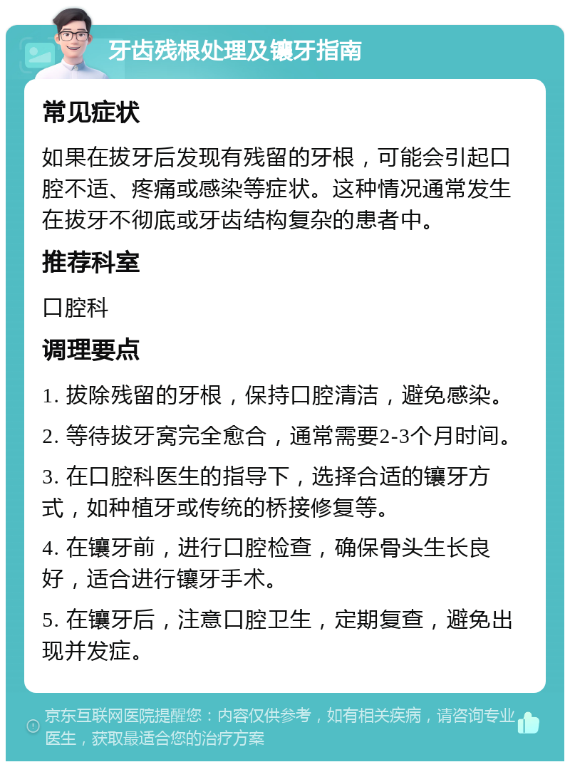 牙齿残根处理及镶牙指南 常见症状 如果在拔牙后发现有残留的牙根，可能会引起口腔不适、疼痛或感染等症状。这种情况通常发生在拔牙不彻底或牙齿结构复杂的患者中。 推荐科室 口腔科 调理要点 1. 拔除残留的牙根，保持口腔清洁，避免感染。 2. 等待拔牙窝完全愈合，通常需要2-3个月时间。 3. 在口腔科医生的指导下，选择合适的镶牙方式，如种植牙或传统的桥接修复等。 4. 在镶牙前，进行口腔检查，确保骨头生长良好，适合进行镶牙手术。 5. 在镶牙后，注意口腔卫生，定期复查，避免出现并发症。