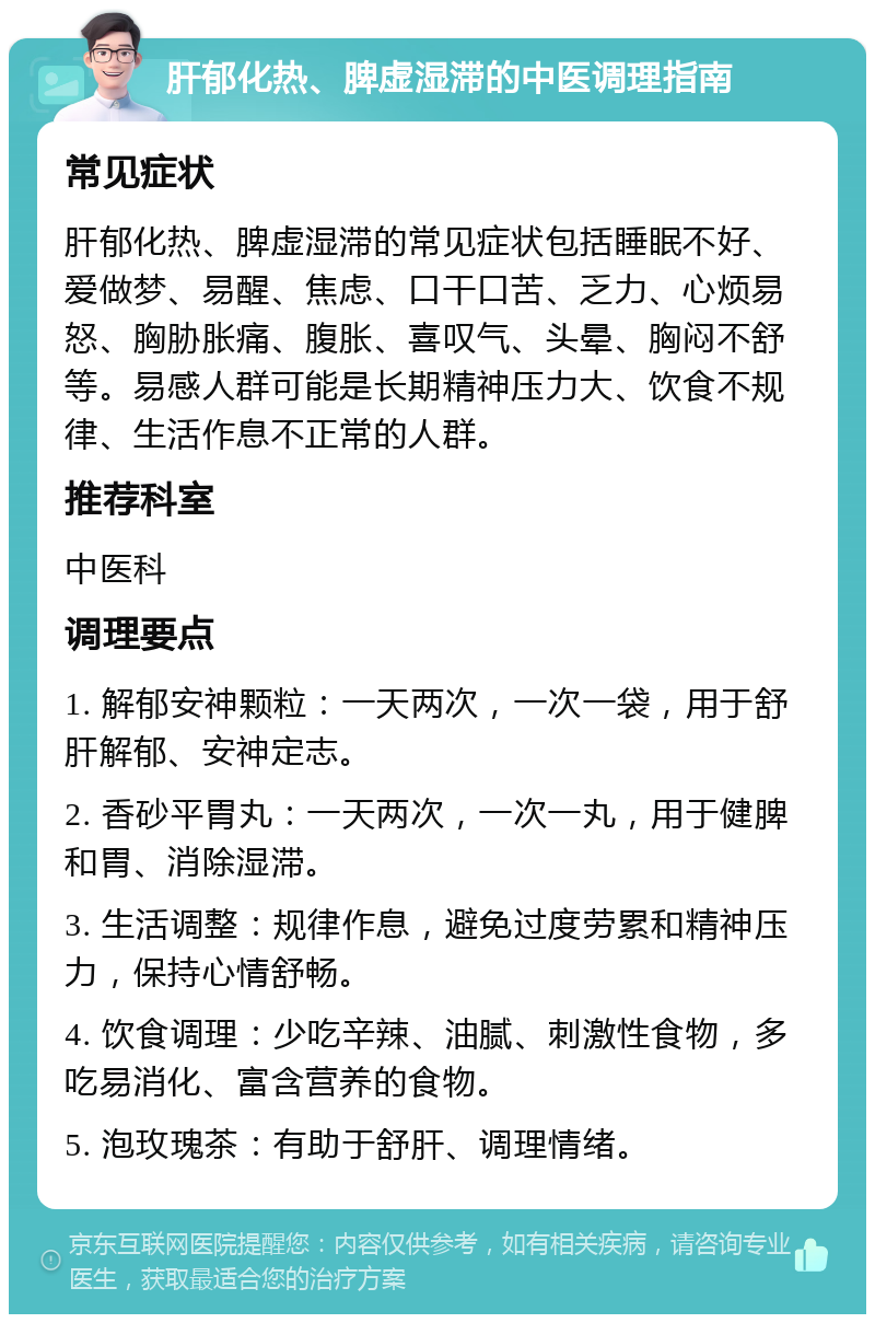 肝郁化热、脾虚湿滞的中医调理指南 常见症状 肝郁化热、脾虚湿滞的常见症状包括睡眠不好、爱做梦、易醒、焦虑、口干口苦、乏力、心烦易怒、胸胁胀痛、腹胀、喜叹气、头晕、胸闷不舒等。易感人群可能是长期精神压力大、饮食不规律、生活作息不正常的人群。 推荐科室 中医科 调理要点 1. 解郁安神颗粒：一天两次，一次一袋，用于舒肝解郁、安神定志。 2. 香砂平胃丸：一天两次，一次一丸，用于健脾和胃、消除湿滞。 3. 生活调整：规律作息，避免过度劳累和精神压力，保持心情舒畅。 4. 饮食调理：少吃辛辣、油腻、刺激性食物，多吃易消化、富含营养的食物。 5. 泡玫瑰茶：有助于舒肝、调理情绪。