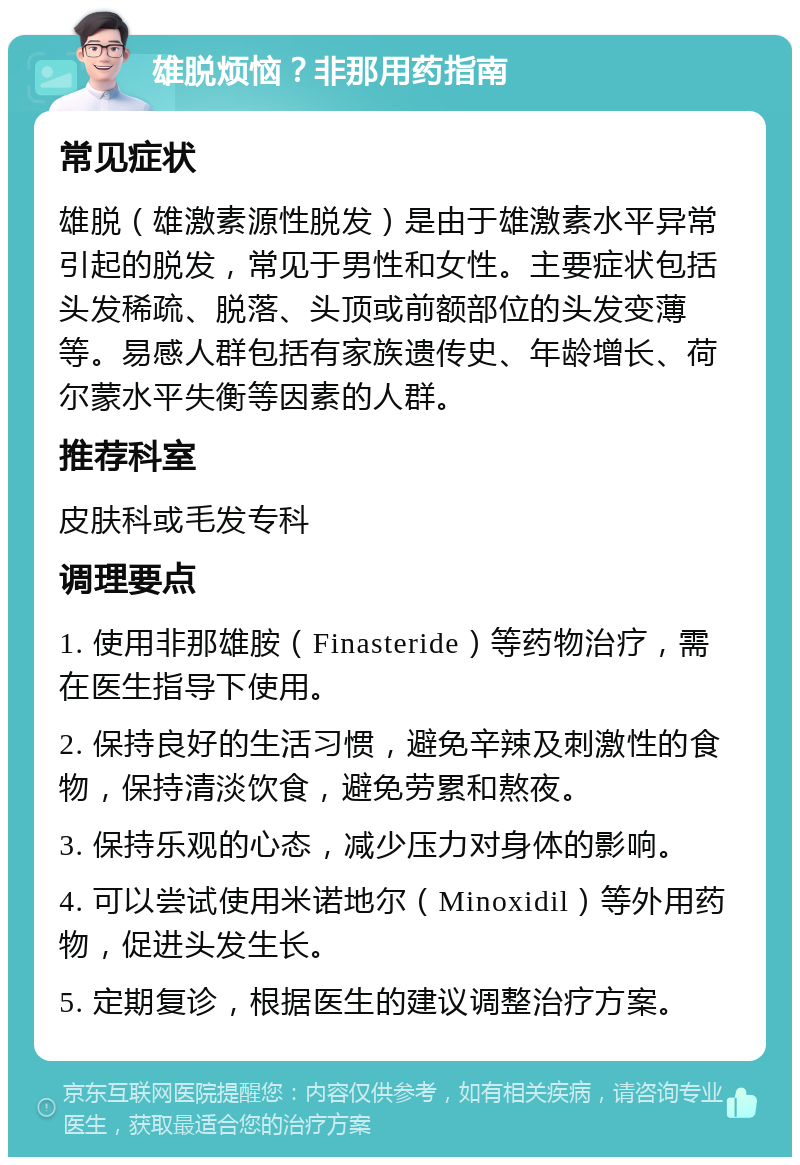 雄脱烦恼？非那用药指南 常见症状 雄脱（雄激素源性脱发）是由于雄激素水平异常引起的脱发，常见于男性和女性。主要症状包括头发稀疏、脱落、头顶或前额部位的头发变薄等。易感人群包括有家族遗传史、年龄增长、荷尔蒙水平失衡等因素的人群。 推荐科室 皮肤科或毛发专科 调理要点 1. 使用非那雄胺（Finasteride）等药物治疗，需在医生指导下使用。 2. 保持良好的生活习惯，避免辛辣及刺激性的食物，保持清淡饮食，避免劳累和熬夜。 3. 保持乐观的心态，减少压力对身体的影响。 4. 可以尝试使用米诺地尔（Minoxidil）等外用药物，促进头发生长。 5. 定期复诊，根据医生的建议调整治疗方案。