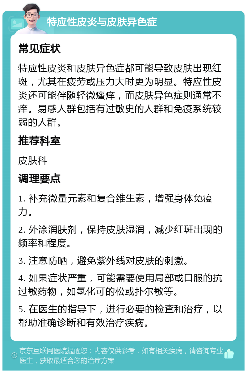 特应性皮炎与皮肤异色症 常见症状 特应性皮炎和皮肤异色症都可能导致皮肤出现红斑，尤其在疲劳或压力大时更为明显。特应性皮炎还可能伴随轻微瘙痒，而皮肤异色症则通常不痒。易感人群包括有过敏史的人群和免疫系统较弱的人群。 推荐科室 皮肤科 调理要点 1. 补充微量元素和复合维生素，增强身体免疫力。 2. 外涂润肤剂，保持皮肤湿润，减少红斑出现的频率和程度。 3. 注意防晒，避免紫外线对皮肤的刺激。 4. 如果症状严重，可能需要使用局部或口服的抗过敏药物，如氢化可的松或扑尔敏等。 5. 在医生的指导下，进行必要的检查和治疗，以帮助准确诊断和有效治疗疾病。