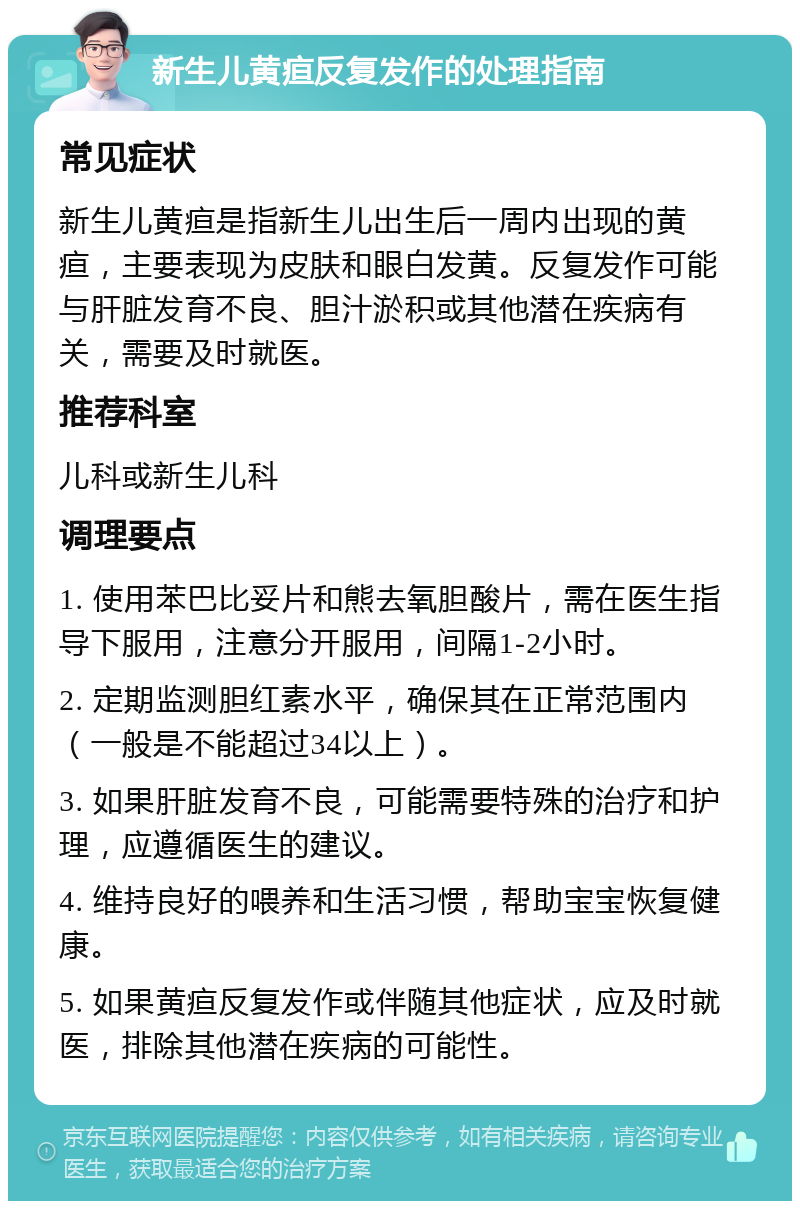 新生儿黄疸反复发作的处理指南 常见症状 新生儿黄疸是指新生儿出生后一周内出现的黄疸，主要表现为皮肤和眼白发黄。反复发作可能与肝脏发育不良、胆汁淤积或其他潜在疾病有关，需要及时就医。 推荐科室 儿科或新生儿科 调理要点 1. 使用苯巴比妥片和熊去氧胆酸片，需在医生指导下服用，注意分开服用，间隔1-2小时。 2. 定期监测胆红素水平，确保其在正常范围内（一般是不能超过34以上）。 3. 如果肝脏发育不良，可能需要特殊的治疗和护理，应遵循医生的建议。 4. 维持良好的喂养和生活习惯，帮助宝宝恢复健康。 5. 如果黄疸反复发作或伴随其他症状，应及时就医，排除其他潜在疾病的可能性。