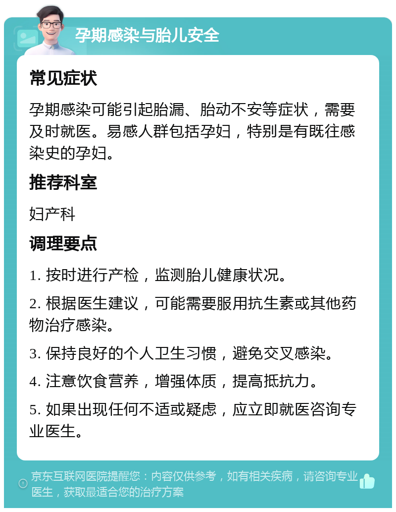 孕期感染与胎儿安全 常见症状 孕期感染可能引起胎漏、胎动不安等症状，需要及时就医。易感人群包括孕妇，特别是有既往感染史的孕妇。 推荐科室 妇产科 调理要点 1. 按时进行产检，监测胎儿健康状况。 2. 根据医生建议，可能需要服用抗生素或其他药物治疗感染。 3. 保持良好的个人卫生习惯，避免交叉感染。 4. 注意饮食营养，增强体质，提高抵抗力。 5. 如果出现任何不适或疑虑，应立即就医咨询专业医生。