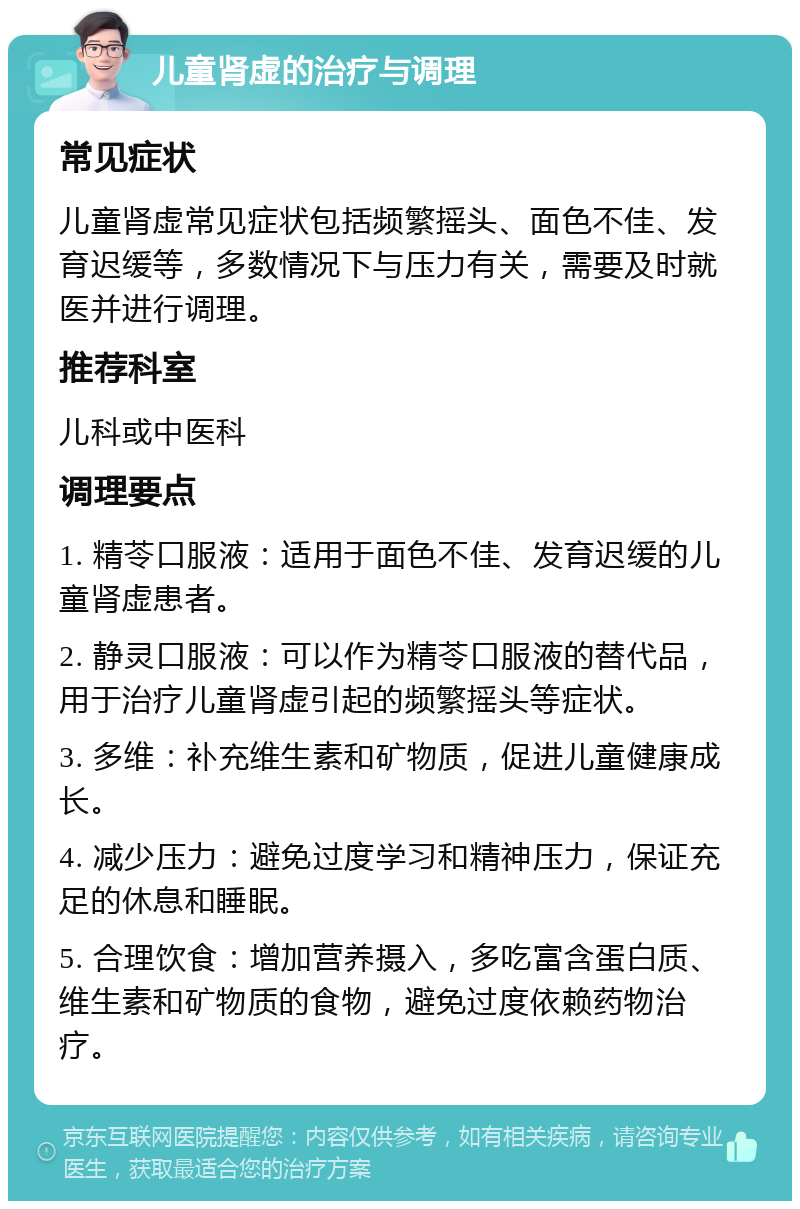 儿童肾虚的治疗与调理 常见症状 儿童肾虚常见症状包括频繁摇头、面色不佳、发育迟缓等，多数情况下与压力有关，需要及时就医并进行调理。 推荐科室 儿科或中医科 调理要点 1. 精苓口服液：适用于面色不佳、发育迟缓的儿童肾虚患者。 2. 静灵口服液：可以作为精苓口服液的替代品，用于治疗儿童肾虚引起的频繁摇头等症状。 3. 多维：补充维生素和矿物质，促进儿童健康成长。 4. 减少压力：避免过度学习和精神压力，保证充足的休息和睡眠。 5. 合理饮食：增加营养摄入，多吃富含蛋白质、维生素和矿物质的食物，避免过度依赖药物治疗。