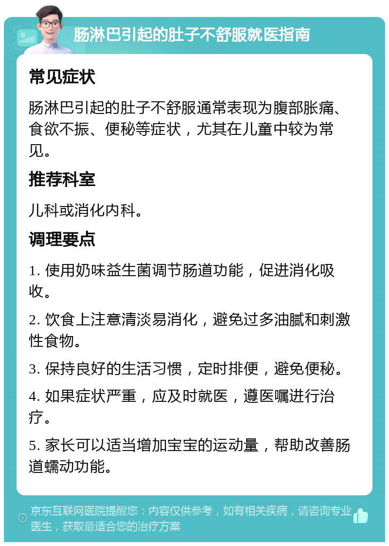 肠淋巴引起的肚子不舒服就医指南 常见症状 肠淋巴引起的肚子不舒服通常表现为腹部胀痛、食欲不振、便秘等症状，尤其在儿童中较为常见。 推荐科室 儿科或消化内科。 调理要点 1. 使用奶味益生菌调节肠道功能，促进消化吸收。 2. 饮食上注意清淡易消化，避免过多油腻和刺激性食物。 3. 保持良好的生活习惯，定时排便，避免便秘。 4. 如果症状严重，应及时就医，遵医嘱进行治疗。 5. 家长可以适当增加宝宝的运动量，帮助改善肠道蠕动功能。