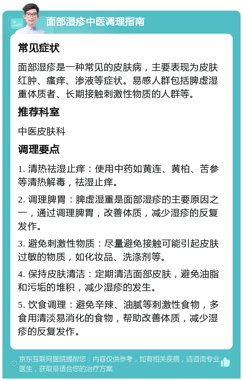 面部湿疹中医调理指南 常见症状 面部湿疹是一种常见的皮肤病，主要表现为皮肤红肿、瘙痒、渗液等症状。易感人群包括脾虚湿重体质者、长期接触刺激性物质的人群等。 推荐科室 中医皮肤科 调理要点 1. 清热祛湿止痒：使用中药如黄连、黄柏、苦参等清热解毒，祛湿止痒。 2. 调理脾胃：脾虚湿重是面部湿疹的主要原因之一，通过调理脾胃，改善体质，减少湿疹的反复发作。 3. 避免刺激性物质：尽量避免接触可能引起皮肤过敏的物质，如化妆品、洗涤剂等。 4. 保持皮肤清洁：定期清洁面部皮肤，避免油脂和污垢的堆积，减少湿疹的发生。 5. 饮食调理：避免辛辣、油腻等刺激性食物，多食用清淡易消化的食物，帮助改善体质，减少湿疹的反复发作。