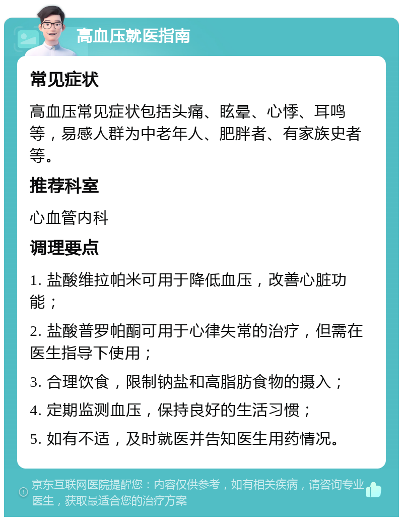 高血压就医指南 常见症状 高血压常见症状包括头痛、眩晕、心悸、耳鸣等，易感人群为中老年人、肥胖者、有家族史者等。 推荐科室 心血管内科 调理要点 1. 盐酸维拉帕米可用于降低血压，改善心脏功能； 2. 盐酸普罗帕酮可用于心律失常的治疗，但需在医生指导下使用； 3. 合理饮食，限制钠盐和高脂肪食物的摄入； 4. 定期监测血压，保持良好的生活习惯； 5. 如有不适，及时就医并告知医生用药情况。