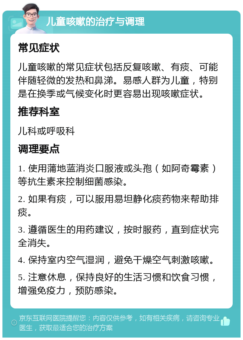 儿童咳嗽的治疗与调理 常见症状 儿童咳嗽的常见症状包括反复咳嗽、有痰、可能伴随轻微的发热和鼻涕。易感人群为儿童，特别是在换季或气候变化时更容易出现咳嗽症状。 推荐科室 儿科或呼吸科 调理要点 1. 使用蒲地蓝消炎口服液或头孢（如阿奇霉素）等抗生素来控制细菌感染。 2. 如果有痰，可以服用易坦静化痰药物来帮助排痰。 3. 遵循医生的用药建议，按时服药，直到症状完全消失。 4. 保持室内空气湿润，避免干燥空气刺激咳嗽。 5. 注意休息，保持良好的生活习惯和饮食习惯，增强免疫力，预防感染。