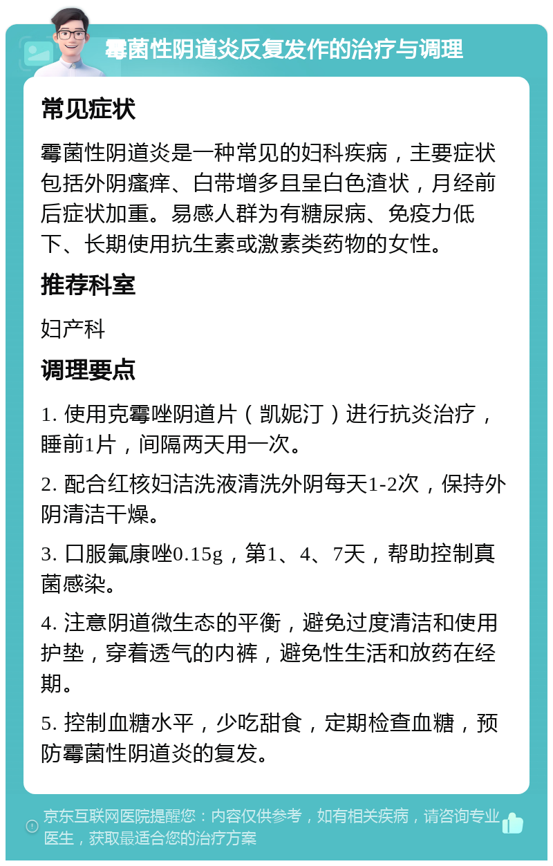 霉菌性阴道炎反复发作的治疗与调理 常见症状 霉菌性阴道炎是一种常见的妇科疾病，主要症状包括外阴瘙痒、白带增多且呈白色渣状，月经前后症状加重。易感人群为有糖尿病、免疫力低下、长期使用抗生素或激素类药物的女性。 推荐科室 妇产科 调理要点 1. 使用克霉唑阴道片（凯妮汀）进行抗炎治疗，睡前1片，间隔两天用一次。 2. 配合红核妇洁洗液清洗外阴每天1-2次，保持外阴清洁干燥。 3. 口服氟康唑0.15g，第1、4、7天，帮助控制真菌感染。 4. 注意阴道微生态的平衡，避免过度清洁和使用护垫，穿着透气的内裤，避免性生活和放药在经期。 5. 控制血糖水平，少吃甜食，定期检查血糖，预防霉菌性阴道炎的复发。