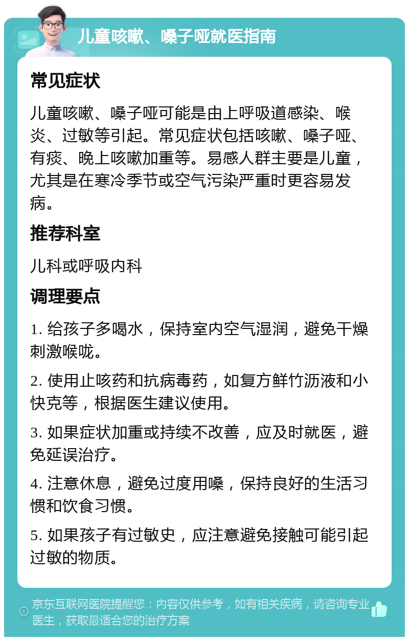 儿童咳嗽、嗓子哑就医指南 常见症状 儿童咳嗽、嗓子哑可能是由上呼吸道感染、喉炎、过敏等引起。常见症状包括咳嗽、嗓子哑、有痰、晚上咳嗽加重等。易感人群主要是儿童，尤其是在寒冷季节或空气污染严重时更容易发病。 推荐科室 儿科或呼吸内科 调理要点 1. 给孩子多喝水，保持室内空气湿润，避免干燥刺激喉咙。 2. 使用止咳药和抗病毒药，如复方鲜竹沥液和小快克等，根据医生建议使用。 3. 如果症状加重或持续不改善，应及时就医，避免延误治疗。 4. 注意休息，避免过度用嗓，保持良好的生活习惯和饮食习惯。 5. 如果孩子有过敏史，应注意避免接触可能引起过敏的物质。