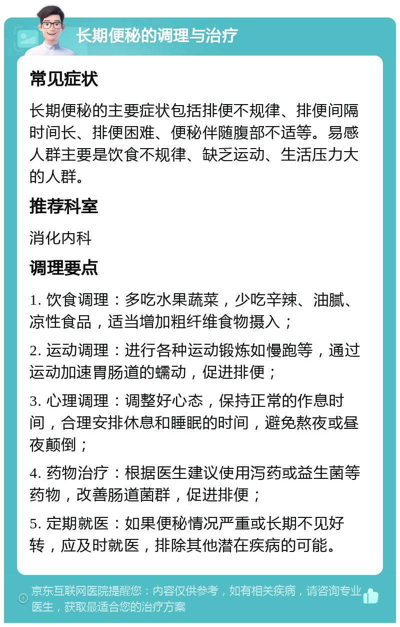 长期便秘的调理与治疗 常见症状 长期便秘的主要症状包括排便不规律、排便间隔时间长、排便困难、便秘伴随腹部不适等。易感人群主要是饮食不规律、缺乏运动、生活压力大的人群。 推荐科室 消化内科 调理要点 1. 饮食调理：多吃水果蔬菜，少吃辛辣、油腻、凉性食品，适当增加粗纤维食物摄入； 2. 运动调理：进行各种运动锻炼如慢跑等，通过运动加速胃肠道的蠕动，促进排便； 3. 心理调理：调整好心态，保持正常的作息时间，合理安排休息和睡眠的时间，避免熬夜或昼夜颠倒； 4. 药物治疗：根据医生建议使用泻药或益生菌等药物，改善肠道菌群，促进排便； 5. 定期就医：如果便秘情况严重或长期不见好转，应及时就医，排除其他潜在疾病的可能。