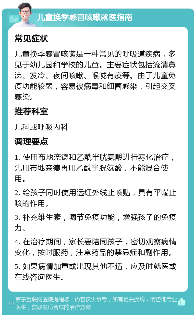 儿童换季感冒咳嗽就医指南 常见症状 儿童换季感冒咳嗽是一种常见的呼吸道疾病，多见于幼儿园和学校的儿童。主要症状包括流清鼻涕、发冷、夜间咳嗽、喉咙有痰等。由于儿童免疫功能较弱，容易被病毒和细菌感染，引起交叉感染。 推荐科室 儿科或呼吸内科 调理要点 1. 使用布地奈德和乙酰半胱氨酸进行雾化治疗，先用布地奈德再用乙酰半胱氨酸，不能混合使用。 2. 给孩子同时使用远红外线止咳贴，具有平喘止咳的作用。 3. 补充维生素，调节免疫功能，增强孩子的免疫力。 4. 在治疗期间，家长要陪同孩子，密切观察病情变化，按时服药，注意药品的禁忌症和副作用。 5. 如果病情加重或出现其他不适，应及时就医或在线咨询医生。