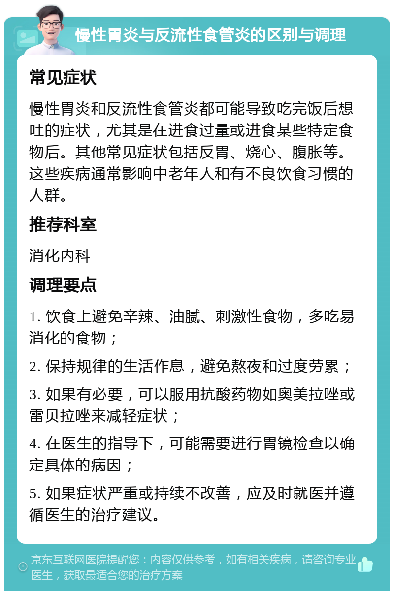 慢性胃炎与反流性食管炎的区别与调理 常见症状 慢性胃炎和反流性食管炎都可能导致吃完饭后想吐的症状，尤其是在进食过量或进食某些特定食物后。其他常见症状包括反胃、烧心、腹胀等。这些疾病通常影响中老年人和有不良饮食习惯的人群。 推荐科室 消化内科 调理要点 1. 饮食上避免辛辣、油腻、刺激性食物，多吃易消化的食物； 2. 保持规律的生活作息，避免熬夜和过度劳累； 3. 如果有必要，可以服用抗酸药物如奥美拉唑或雷贝拉唑来减轻症状； 4. 在医生的指导下，可能需要进行胃镜检查以确定具体的病因； 5. 如果症状严重或持续不改善，应及时就医并遵循医生的治疗建议。