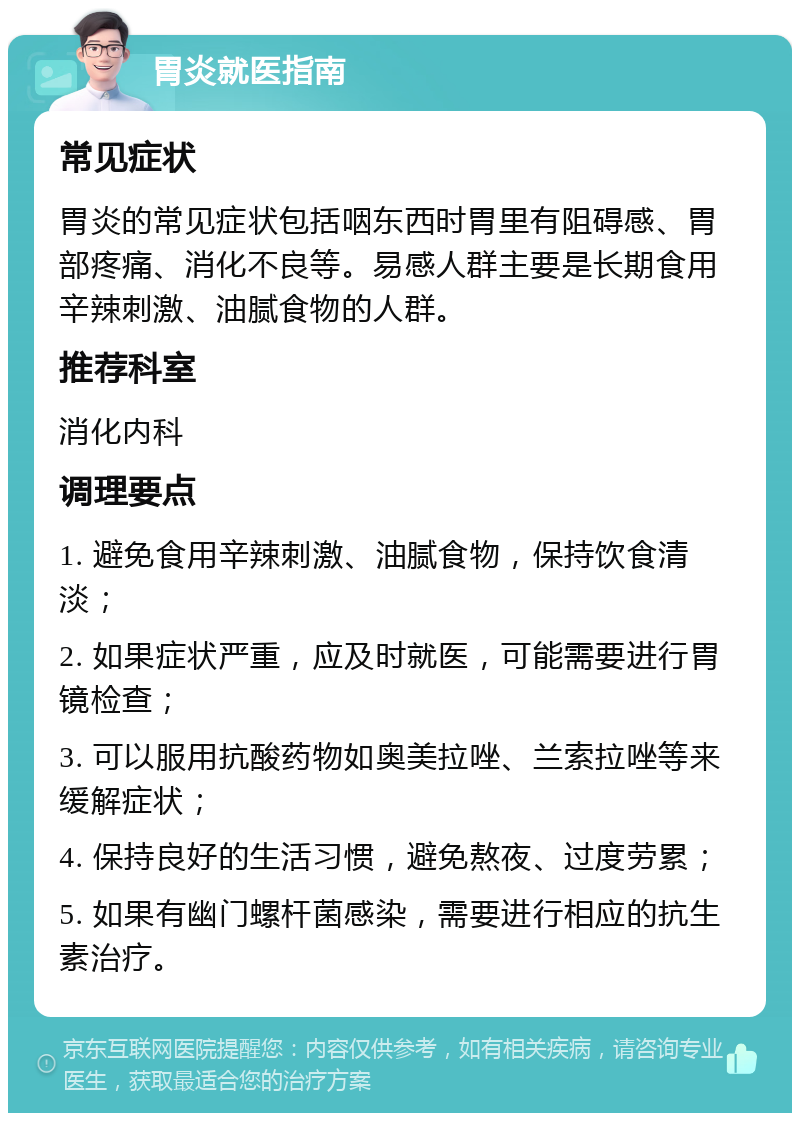 胃炎就医指南 常见症状 胃炎的常见症状包括咽东西时胃里有阻碍感、胃部疼痛、消化不良等。易感人群主要是长期食用辛辣刺激、油腻食物的人群。 推荐科室 消化内科 调理要点 1. 避免食用辛辣刺激、油腻食物，保持饮食清淡； 2. 如果症状严重，应及时就医，可能需要进行胃镜检查； 3. 可以服用抗酸药物如奥美拉唑、兰索拉唑等来缓解症状； 4. 保持良好的生活习惯，避免熬夜、过度劳累； 5. 如果有幽门螺杆菌感染，需要进行相应的抗生素治疗。