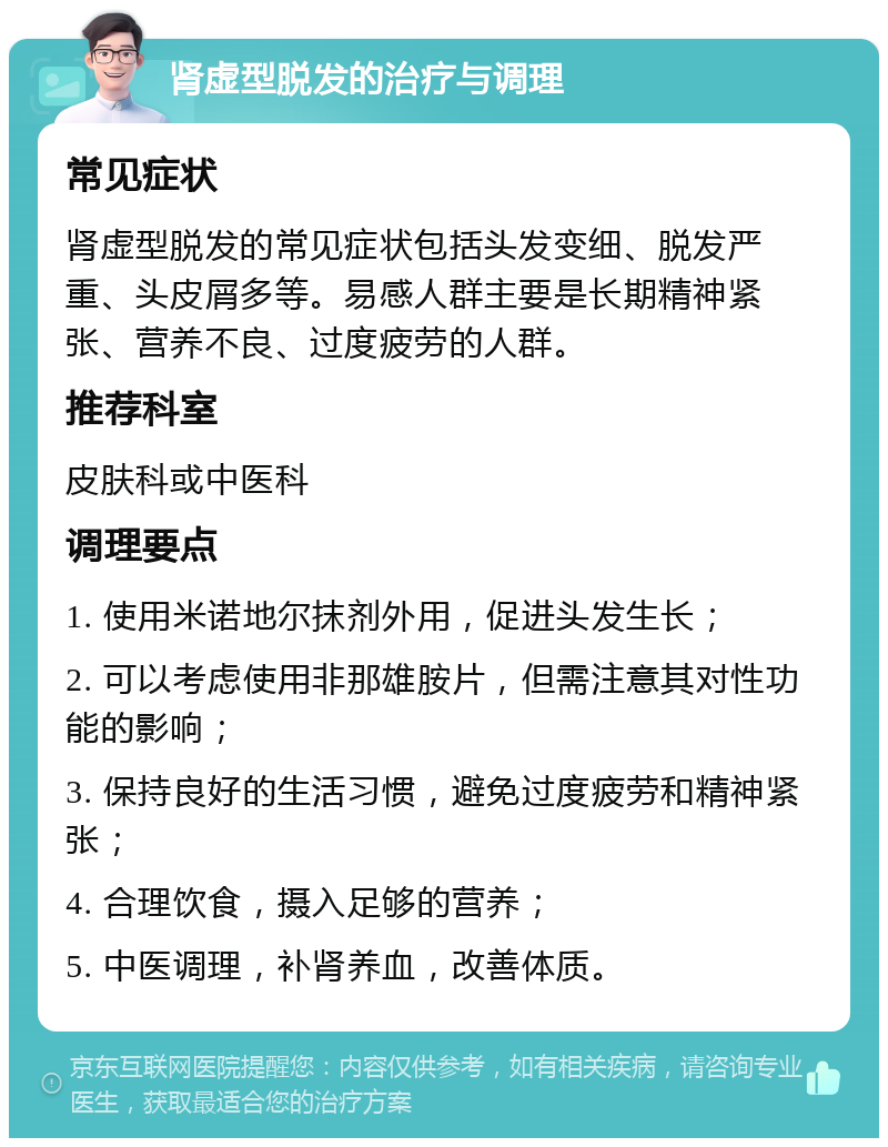 肾虚型脱发的治疗与调理 常见症状 肾虚型脱发的常见症状包括头发变细、脱发严重、头皮屑多等。易感人群主要是长期精神紧张、营养不良、过度疲劳的人群。 推荐科室 皮肤科或中医科 调理要点 1. 使用米诺地尔抹剂外用，促进头发生长； 2. 可以考虑使用非那雄胺片，但需注意其对性功能的影响； 3. 保持良好的生活习惯，避免过度疲劳和精神紧张； 4. 合理饮食，摄入足够的营养； 5. 中医调理，补肾养血，改善体质。