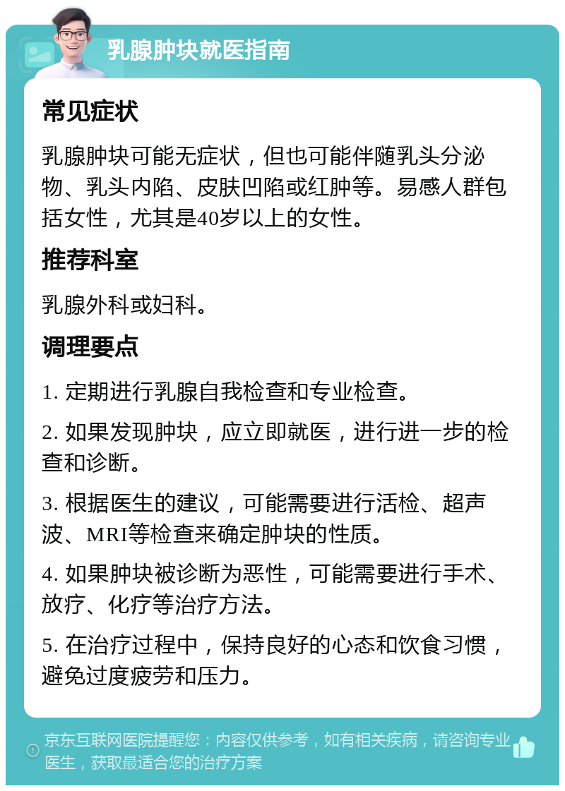 乳腺肿块就医指南 常见症状 乳腺肿块可能无症状，但也可能伴随乳头分泌物、乳头内陷、皮肤凹陷或红肿等。易感人群包括女性，尤其是40岁以上的女性。 推荐科室 乳腺外科或妇科。 调理要点 1. 定期进行乳腺自我检查和专业检查。 2. 如果发现肿块，应立即就医，进行进一步的检查和诊断。 3. 根据医生的建议，可能需要进行活检、超声波、MRI等检查来确定肿块的性质。 4. 如果肿块被诊断为恶性，可能需要进行手术、放疗、化疗等治疗方法。 5. 在治疗过程中，保持良好的心态和饮食习惯，避免过度疲劳和压力。