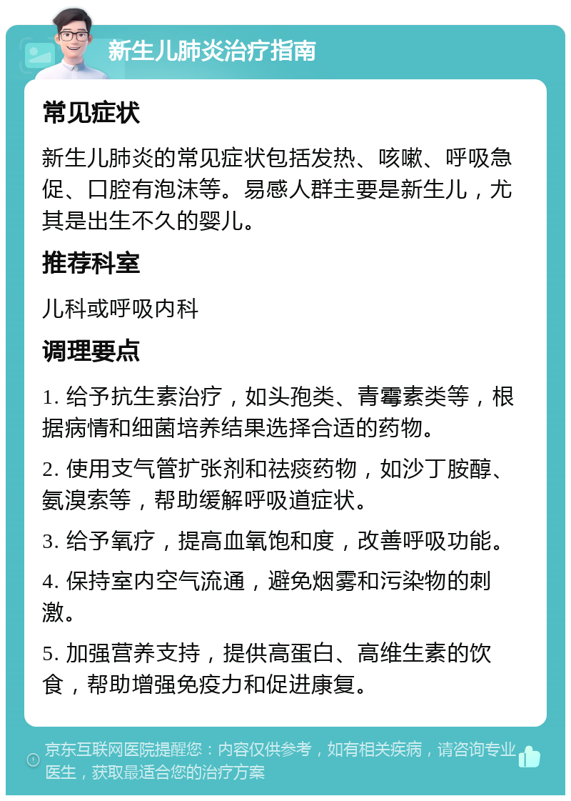 新生儿肺炎治疗指南 常见症状 新生儿肺炎的常见症状包括发热、咳嗽、呼吸急促、口腔有泡沫等。易感人群主要是新生儿，尤其是出生不久的婴儿。 推荐科室 儿科或呼吸内科 调理要点 1. 给予抗生素治疗，如头孢类、青霉素类等，根据病情和细菌培养结果选择合适的药物。 2. 使用支气管扩张剂和祛痰药物，如沙丁胺醇、氨溴索等，帮助缓解呼吸道症状。 3. 给予氧疗，提高血氧饱和度，改善呼吸功能。 4. 保持室内空气流通，避免烟雾和污染物的刺激。 5. 加强营养支持，提供高蛋白、高维生素的饮食，帮助增强免疫力和促进康复。