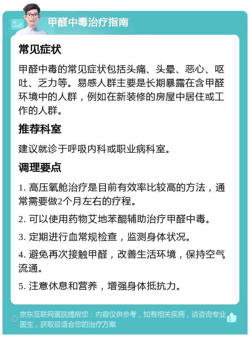 甲醛中毒治疗指南 常见症状 甲醛中毒的常见症状包括头痛、头晕、恶心、呕吐、乏力等。易感人群主要是长期暴露在含甲醛环境中的人群，例如在新装修的房屋中居住或工作的人群。 推荐科室 建议就诊于呼吸内科或职业病科室。 调理要点 1. 高压氧舱治疗是目前有效率比较高的方法，通常需要做2个月左右的疗程。 2. 可以使用药物艾地苯醌辅助治疗甲醛中毒。 3. 定期进行血常规检查，监测身体状况。 4. 避免再次接触甲醛，改善生活环境，保持空气流通。 5. 注意休息和营养，增强身体抵抗力。