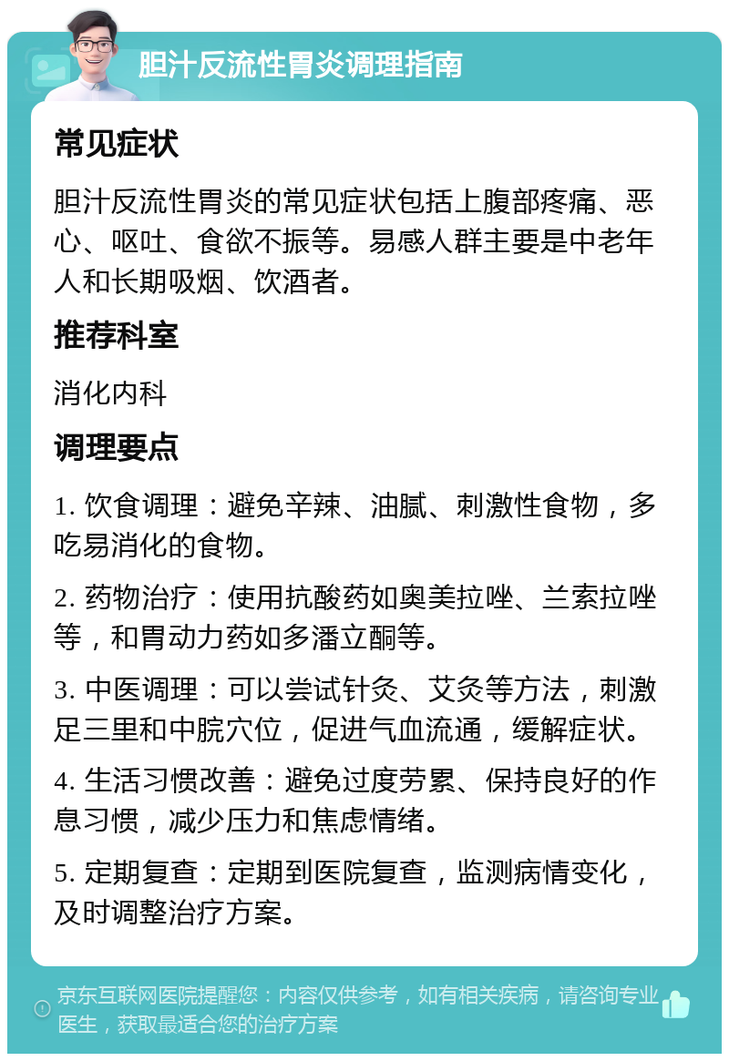 胆汁反流性胃炎调理指南 常见症状 胆汁反流性胃炎的常见症状包括上腹部疼痛、恶心、呕吐、食欲不振等。易感人群主要是中老年人和长期吸烟、饮酒者。 推荐科室 消化内科 调理要点 1. 饮食调理：避免辛辣、油腻、刺激性食物，多吃易消化的食物。 2. 药物治疗：使用抗酸药如奥美拉唑、兰索拉唑等，和胃动力药如多潘立酮等。 3. 中医调理：可以尝试针灸、艾灸等方法，刺激足三里和中脘穴位，促进气血流通，缓解症状。 4. 生活习惯改善：避免过度劳累、保持良好的作息习惯，减少压力和焦虑情绪。 5. 定期复查：定期到医院复查，监测病情变化，及时调整治疗方案。