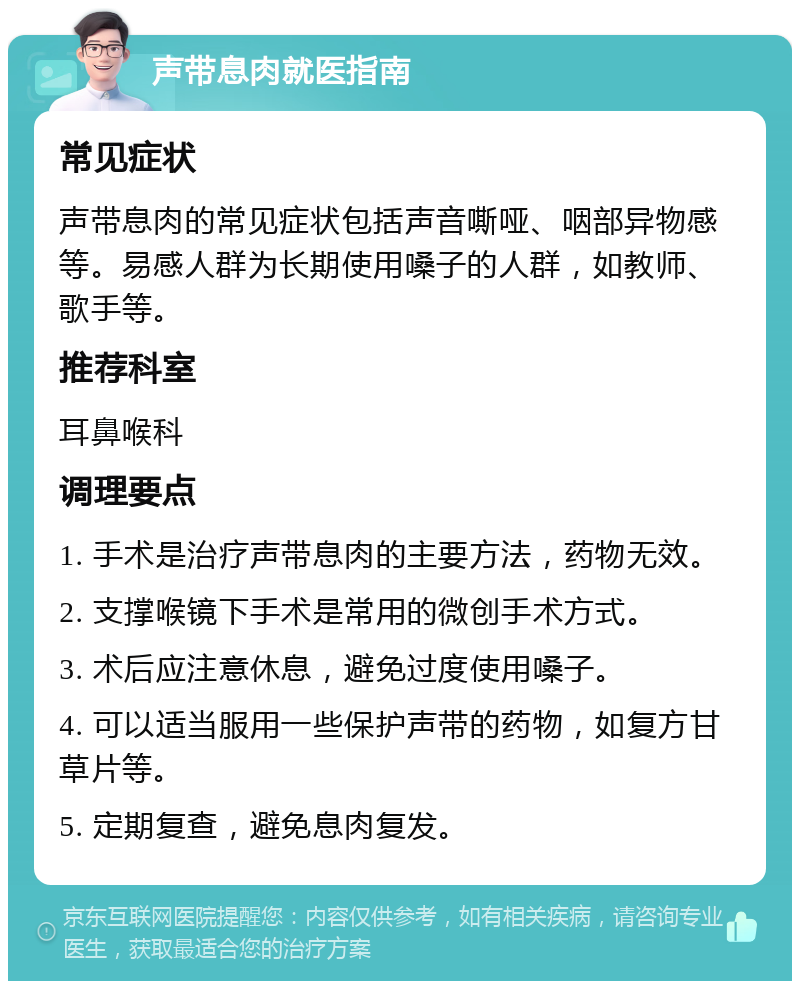 声带息肉就医指南 常见症状 声带息肉的常见症状包括声音嘶哑、咽部异物感等。易感人群为长期使用嗓子的人群，如教师、歌手等。 推荐科室 耳鼻喉科 调理要点 1. 手术是治疗声带息肉的主要方法，药物无效。 2. 支撑喉镜下手术是常用的微创手术方式。 3. 术后应注意休息，避免过度使用嗓子。 4. 可以适当服用一些保护声带的药物，如复方甘草片等。 5. 定期复查，避免息肉复发。