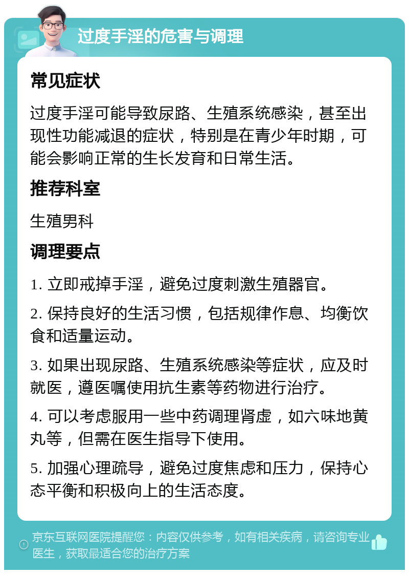 过度手淫的危害与调理 常见症状 过度手淫可能导致尿路、生殖系统感染，甚至出现性功能减退的症状，特别是在青少年时期，可能会影响正常的生长发育和日常生活。 推荐科室 生殖男科 调理要点 1. 立即戒掉手淫，避免过度刺激生殖器官。 2. 保持良好的生活习惯，包括规律作息、均衡饮食和适量运动。 3. 如果出现尿路、生殖系统感染等症状，应及时就医，遵医嘱使用抗生素等药物进行治疗。 4. 可以考虑服用一些中药调理肾虚，如六味地黄丸等，但需在医生指导下使用。 5. 加强心理疏导，避免过度焦虑和压力，保持心态平衡和积极向上的生活态度。