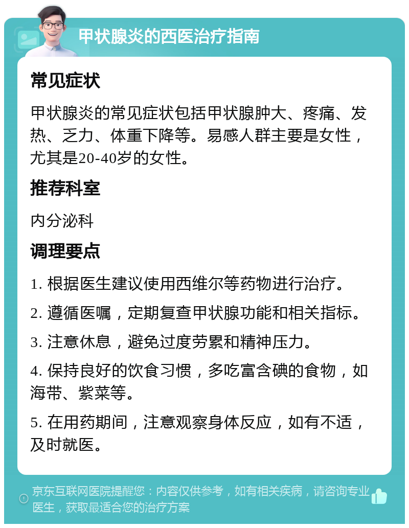 甲状腺炎的西医治疗指南 常见症状 甲状腺炎的常见症状包括甲状腺肿大、疼痛、发热、乏力、体重下降等。易感人群主要是女性，尤其是20-40岁的女性。 推荐科室 内分泌科 调理要点 1. 根据医生建议使用西维尔等药物进行治疗。 2. 遵循医嘱，定期复查甲状腺功能和相关指标。 3. 注意休息，避免过度劳累和精神压力。 4. 保持良好的饮食习惯，多吃富含碘的食物，如海带、紫菜等。 5. 在用药期间，注意观察身体反应，如有不适，及时就医。