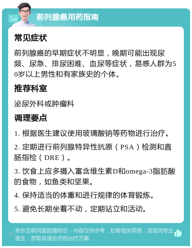 前列腺癌用药指南 常见症状 前列腺癌的早期症状不明显，晚期可能出现尿频、尿急、排尿困难、血尿等症状，易感人群为50岁以上男性和有家族史的个体。 推荐科室 泌尿外科或肿瘤科 调理要点 1. 根据医生建议使用玻璃酸钠等药物进行治疗。 2. 定期进行前列腺特异性抗原（PSA）检测和直肠指检（DRE）。 3. 饮食上应多摄入富含维生素D和omega-3脂肪酸的食物，如鱼类和坚果。 4. 保持适当的体重和进行规律的体育锻炼。 5. 避免长期坐着不动，定期站立和活动。