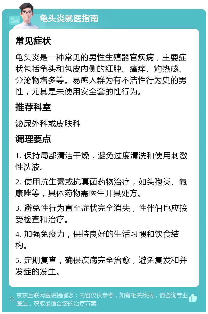 龟头炎就医指南 常见症状 龟头炎是一种常见的男性生殖器官疾病，主要症状包括龟头和包皮内侧的红肿、瘙痒、灼热感、分泌物增多等。易感人群为有不洁性行为史的男性，尤其是未使用安全套的性行为。 推荐科室 泌尿外科或皮肤科 调理要点 1. 保持局部清洁干燥，避免过度清洗和使用刺激性洗液。 2. 使用抗生素或抗真菌药物治疗，如头孢类、氟康唑等，具体药物需医生开具处方。 3. 避免性行为直至症状完全消失，性伴侣也应接受检查和治疗。 4. 加强免疫力，保持良好的生活习惯和饮食结构。 5. 定期复查，确保疾病完全治愈，避免复发和并发症的发生。