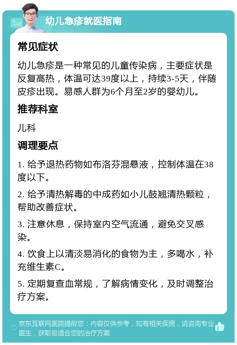 幼儿急疹就医指南 常见症状 幼儿急疹是一种常见的儿童传染病，主要症状是反复高热，体温可达39度以上，持续3-5天，伴随皮疹出现。易感人群为6个月至2岁的婴幼儿。 推荐科室 儿科 调理要点 1. 给予退热药物如布洛芬混悬液，控制体温在38度以下。 2. 给予清热解毒的中成药如小儿鼓翘清热颗粒，帮助改善症状。 3. 注意休息，保持室内空气流通，避免交叉感染。 4. 饮食上以清淡易消化的食物为主，多喝水，补充维生素C。 5. 定期复查血常规，了解病情变化，及时调整治疗方案。