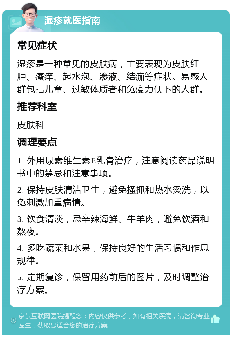 湿疹就医指南 常见症状 湿疹是一种常见的皮肤病，主要表现为皮肤红肿、瘙痒、起水泡、渗液、结痂等症状。易感人群包括儿童、过敏体质者和免疫力低下的人群。 推荐科室 皮肤科 调理要点 1. 外用尿素维生素E乳膏治疗，注意阅读药品说明书中的禁忌和注意事项。 2. 保持皮肤清洁卫生，避免搔抓和热水烫洗，以免刺激加重病情。 3. 饮食清淡，忌辛辣海鲜、牛羊肉，避免饮酒和熬夜。 4. 多吃蔬菜和水果，保持良好的生活习惯和作息规律。 5. 定期复诊，保留用药前后的图片，及时调整治疗方案。