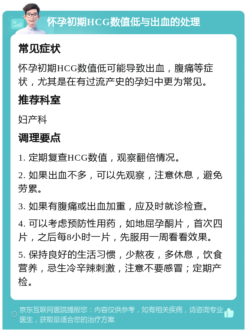 怀孕初期HCG数值低与出血的处理 常见症状 怀孕初期HCG数值低可能导致出血，腹痛等症状，尤其是在有过流产史的孕妇中更为常见。 推荐科室 妇产科 调理要点 1. 定期复查HCG数值，观察翻倍情况。 2. 如果出血不多，可以先观察，注意休息，避免劳累。 3. 如果有腹痛或出血加重，应及时就诊检查。 4. 可以考虑预防性用药，如地屈孕酮片，首次四片，之后每8小时一片，先服用一周看看效果。 5. 保持良好的生活习惯，少熬夜，多休息，饮食营养，忌生冷辛辣刺激，注意不要感冒；定期产检。