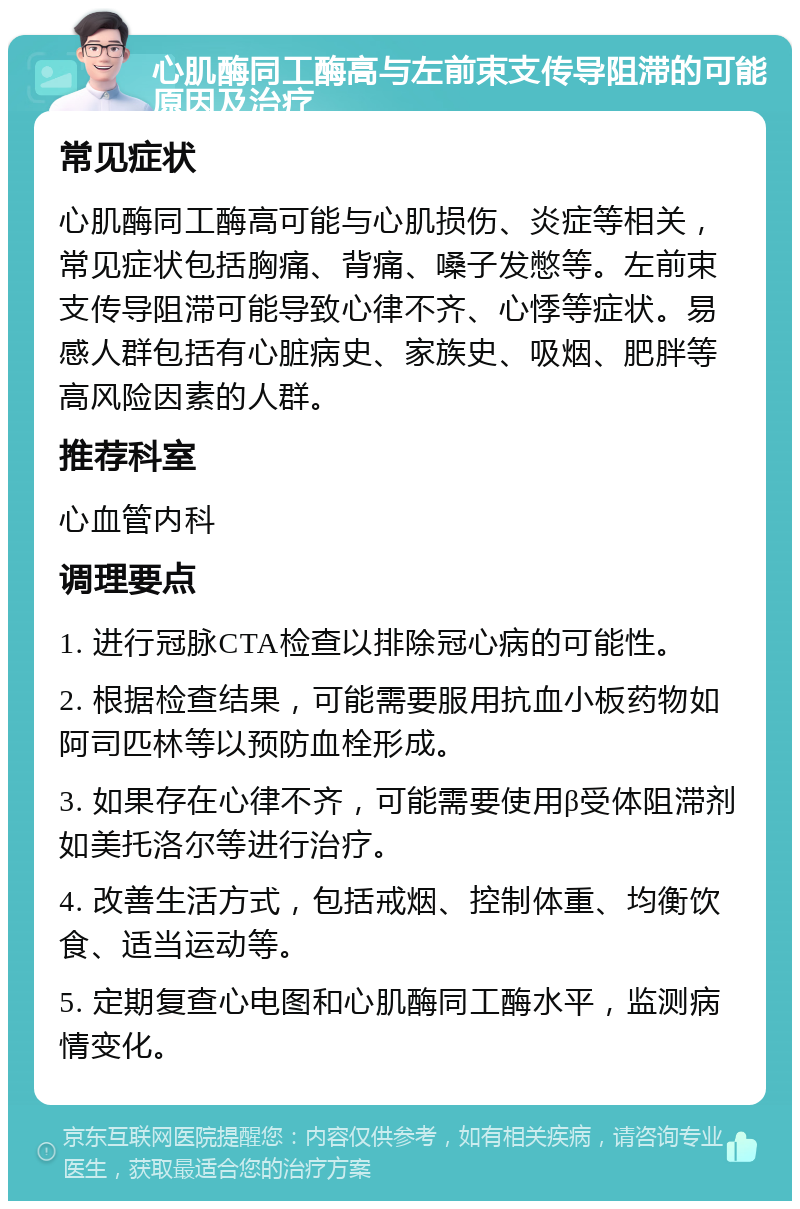 心肌酶同工酶高与左前束支传导阻滞的可能原因及治疗 常见症状 心肌酶同工酶高可能与心肌损伤、炎症等相关，常见症状包括胸痛、背痛、嗓子发憋等。左前束支传导阻滞可能导致心律不齐、心悸等症状。易感人群包括有心脏病史、家族史、吸烟、肥胖等高风险因素的人群。 推荐科室 心血管内科 调理要点 1. 进行冠脉CTA检查以排除冠心病的可能性。 2. 根据检查结果，可能需要服用抗血小板药物如阿司匹林等以预防血栓形成。 3. 如果存在心律不齐，可能需要使用β受体阻滞剂如美托洛尔等进行治疗。 4. 改善生活方式，包括戒烟、控制体重、均衡饮食、适当运动等。 5. 定期复查心电图和心肌酶同工酶水平，监测病情变化。