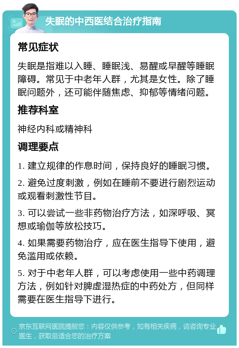 失眠的中西医结合治疗指南 常见症状 失眠是指难以入睡、睡眠浅、易醒或早醒等睡眠障碍。常见于中老年人群，尤其是女性。除了睡眠问题外，还可能伴随焦虑、抑郁等情绪问题。 推荐科室 神经内科或精神科 调理要点 1. 建立规律的作息时间，保持良好的睡眠习惯。 2. 避免过度刺激，例如在睡前不要进行剧烈运动或观看刺激性节目。 3. 可以尝试一些非药物治疗方法，如深呼吸、冥想或瑜伽等放松技巧。 4. 如果需要药物治疗，应在医生指导下使用，避免滥用或依赖。 5. 对于中老年人群，可以考虑使用一些中药调理方法，例如针对脾虚湿热症的中药处方，但同样需要在医生指导下进行。