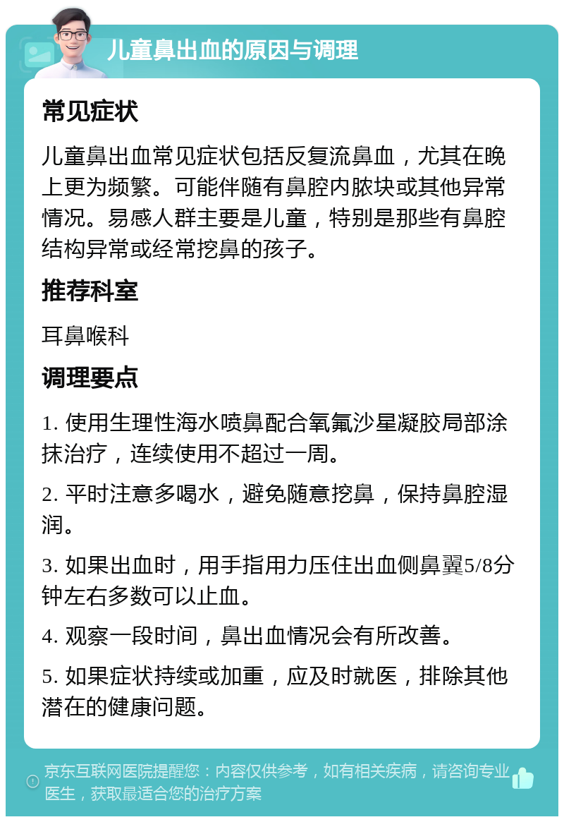 儿童鼻出血的原因与调理 常见症状 儿童鼻出血常见症状包括反复流鼻血，尤其在晚上更为频繁。可能伴随有鼻腔内脓块或其他异常情况。易感人群主要是儿童，特别是那些有鼻腔结构异常或经常挖鼻的孩子。 推荐科室 耳鼻喉科 调理要点 1. 使用生理性海水喷鼻配合氧氟沙星凝胶局部涂抹治疗，连续使用不超过一周。 2. 平时注意多喝水，避免随意挖鼻，保持鼻腔湿润。 3. 如果出血时，用手指用力压住出血侧鼻翼5/8分钟左右多数可以止血。 4. 观察一段时间，鼻出血情况会有所改善。 5. 如果症状持续或加重，应及时就医，排除其他潜在的健康问题。