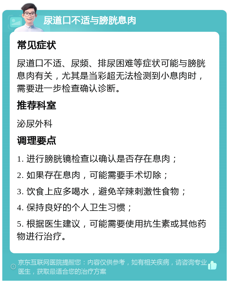 尿道口不适与膀胱息肉 常见症状 尿道口不适、尿频、排尿困难等症状可能与膀胱息肉有关，尤其是当彩超无法检测到小息肉时，需要进一步检查确认诊断。 推荐科室 泌尿外科 调理要点 1. 进行膀胱镜检查以确认是否存在息肉； 2. 如果存在息肉，可能需要手术切除； 3. 饮食上应多喝水，避免辛辣刺激性食物； 4. 保持良好的个人卫生习惯； 5. 根据医生建议，可能需要使用抗生素或其他药物进行治疗。