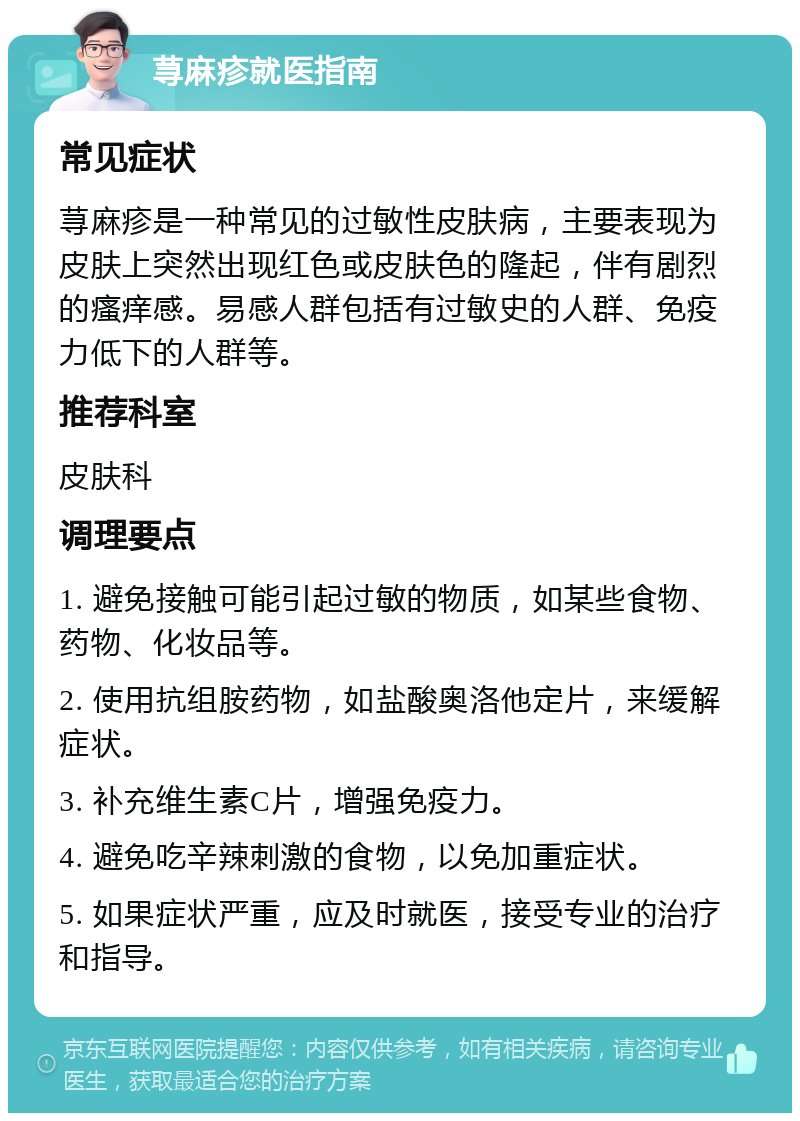 荨麻疹就医指南 常见症状 荨麻疹是一种常见的过敏性皮肤病，主要表现为皮肤上突然出现红色或皮肤色的隆起，伴有剧烈的瘙痒感。易感人群包括有过敏史的人群、免疫力低下的人群等。 推荐科室 皮肤科 调理要点 1. 避免接触可能引起过敏的物质，如某些食物、药物、化妆品等。 2. 使用抗组胺药物，如盐酸奥洛他定片，来缓解症状。 3. 补充维生素C片，增强免疫力。 4. 避免吃辛辣刺激的食物，以免加重症状。 5. 如果症状严重，应及时就医，接受专业的治疗和指导。