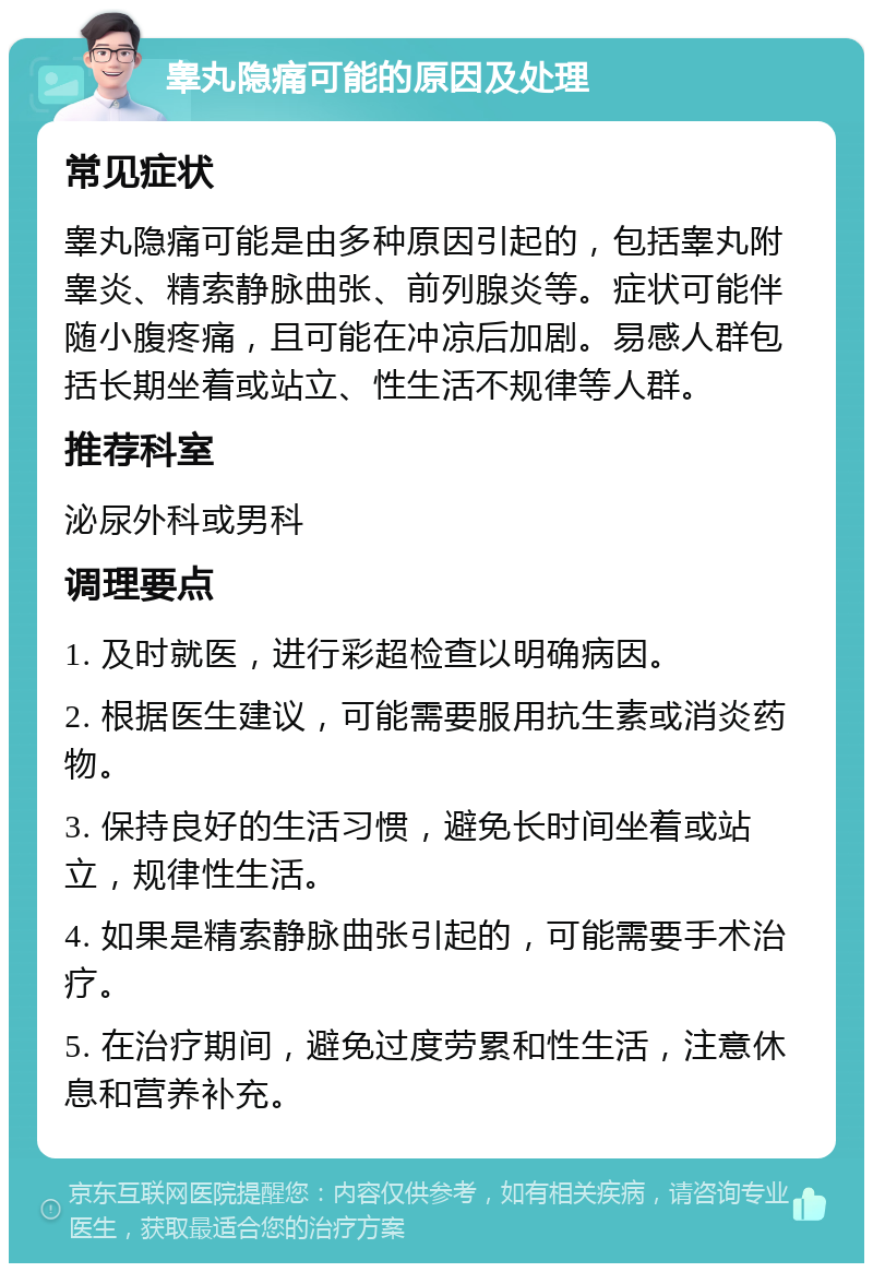 睾丸隐痛可能的原因及处理 常见症状 睾丸隐痛可能是由多种原因引起的，包括睾丸附睾炎、精索静脉曲张、前列腺炎等。症状可能伴随小腹疼痛，且可能在冲凉后加剧。易感人群包括长期坐着或站立、性生活不规律等人群。 推荐科室 泌尿外科或男科 调理要点 1. 及时就医，进行彩超检查以明确病因。 2. 根据医生建议，可能需要服用抗生素或消炎药物。 3. 保持良好的生活习惯，避免长时间坐着或站立，规律性生活。 4. 如果是精索静脉曲张引起的，可能需要手术治疗。 5. 在治疗期间，避免过度劳累和性生活，注意休息和营养补充。