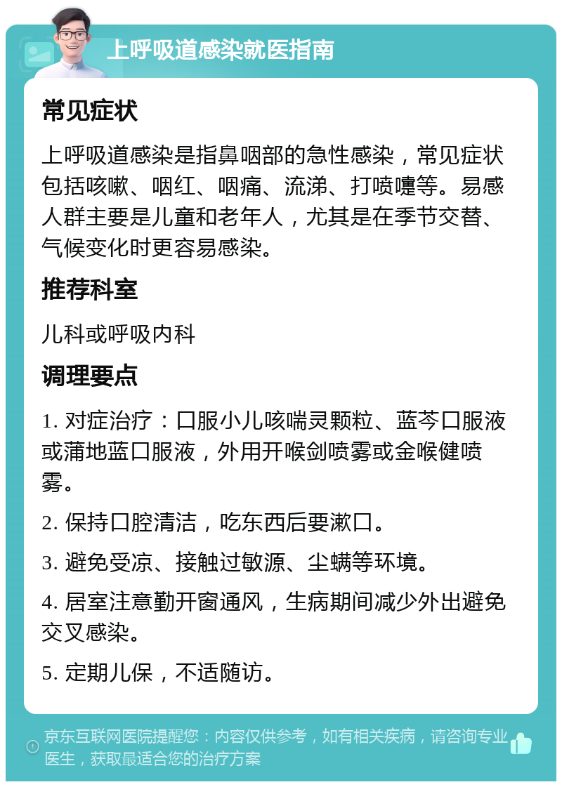 上呼吸道感染就医指南 常见症状 上呼吸道感染是指鼻咽部的急性感染，常见症状包括咳嗽、咽红、咽痛、流涕、打喷嚏等。易感人群主要是儿童和老年人，尤其是在季节交替、气候变化时更容易感染。 推荐科室 儿科或呼吸内科 调理要点 1. 对症治疗：口服小儿咳喘灵颗粒、蓝芩口服液或蒲地蓝口服液，外用开喉剑喷雾或金喉健喷雾。 2. 保持口腔清洁，吃东西后要漱口。 3. 避免受凉、接触过敏源、尘螨等环境。 4. 居室注意勤开窗通风，生病期间减少外出避免交叉感染。 5. 定期儿保，不适随访。